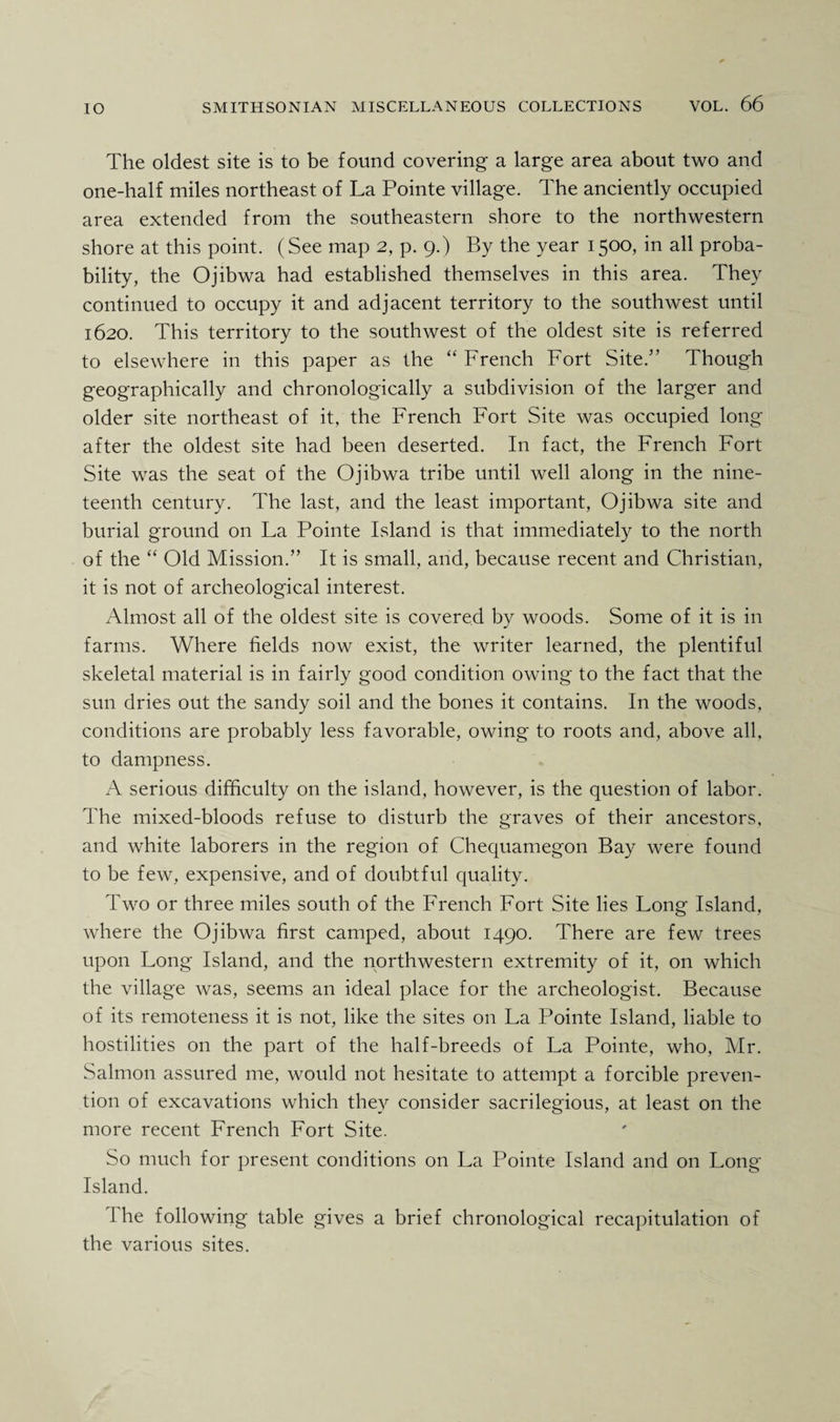 The oldest site is to be found covering a large area about two and one-half miles northeast of La Pointe village. The anciently occupied area extended from the southeastern shore to the northwestern shore at this point. (See map 2, p. 9.) By the year 1500, in all proba¬ bility, the Ojibwa had established themselves in this area. They continued to occupy it and adjacent territory to the southwest until 1620. This territory to the southwest of the oldest site is referred to elsewhere in this paper as the “ French Fort Site.” Though geographically and chronologically a subdivision of the larger and older site northeast of it, the French Fort Site was occupied long after the oldest site had been deserted. I11 fact, the French Fort Site was the seat of the Ojibwa tribe until well along in the nine¬ teenth century. The last, and the least important, Ojibwa site and burial ground on La Pointe Island is that immediately to the north of the “ Old Mission.” It is small, and, because recent and Christian, it is not of archeological interest. Almost all of the oldest site is covered by woods. Some of it is in farms. Where fields now exist, the writer learned, the plentiful skeletal material is in fairly good condition owing to the fact that the sun dries out the sandy soil and the bones it contains. In the woods, conditions are probably less favorable, owing to roots and, above all, to dampness. A serious difficulty on the island, however, is the question of labor. The mixed-bloods refuse to disturb the graves of their ancestors, and white laborers in the region of Chequamegon Bay were found to be few, expensive, and of doubtful quality. Two or three miles south of the French Fort Site lies Long Island, where the Ojibwa first camped, about 1490. There are few trees upon Long Island, and the northwestern extremity of it, on which the village was, seems an ideal place for the archeologist. Because of its remoteness it is not, like the sites on La Pointe Island, liable to hostilities on the part of the half-breeds of La Pointe, who, Mr. Salmon assured me, would not hesitate to attempt a forcible preven¬ tion of excavations which they consider sacrilegious, at least on the more recent French Fort Site. So much for present conditions on La Pointe Island and on Long- Island. I he following table gives a brief chronological recapitulation of the various sites.