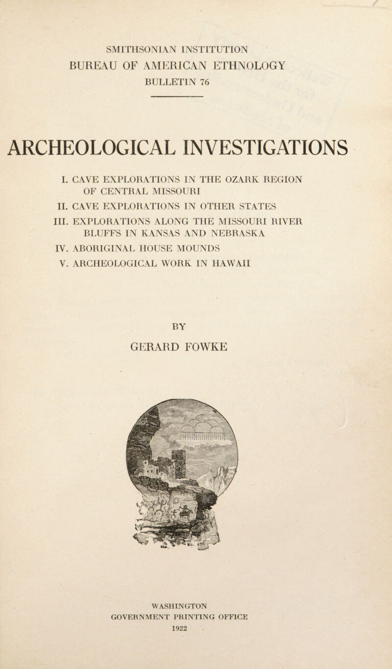 SMITHSONIAN INSTITUTION BUREAU OF AMERICAN ETHNOLOGY BULLETIN 76 ARCHEOLOGICAL INVESTIGATIONS I. CAVE EXPLORATIONS IN THE OZARK REGION OF CENTRAL MISSOURI II. CAVE EXPLORATIONS IN OTHER STATES III. EXPLORATIONS ALONG THE MISSOURI RIVER BLUFFS IN KANSAS AND NEBRASKA IV. ABORIGINAL HOUSE MOUNDS V. ARCHEOLOGICAL WORK IN HAWAII BY GERARD FOWKE WASHINGTON GOVERNMENT PRINTING OFFICE 1922