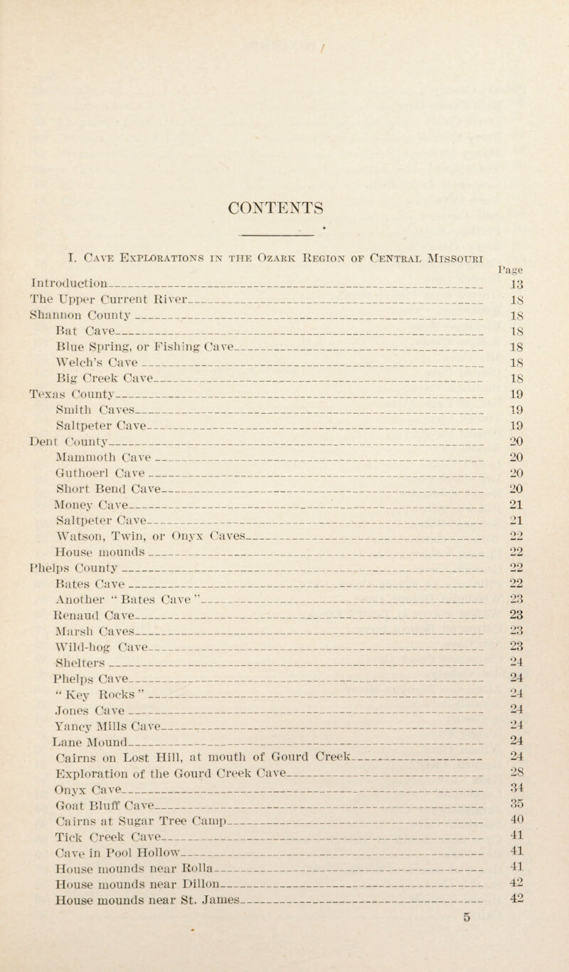 / CONTENTS T. Cave Explorations in the Ozark Region of Central Missouri Introduction_ The Upper Current River_ Shannon County__ Bat Cave_ Blue Spring, or Fishing Cave_ Welch’s Cave__ Big Creek Cave_ Texas County- Smith Caves_ Saltpeter Cave_ Dent County_ Mammoth Cave_ Guthoerl Cave_ Short Bend Cave- Money Cave___ Saltpeter Cave- Watson, Twin, or Onyx Caves_:_ House mounds_ Phelps County_ Bates Cave__ Another “ Bates Cave ”_ Renaud Cave_ Marsh Caves- Wild-hog Cave- Shelters_ Phelps Cave-T- “ Key Rocks ”- Jones Cave_ Yancy Mills Cave- Lane Mound--- Cairns on Lost Hill, at mouth of Gourd Creek--- Exploration of the Gourd Creek Cave- Onyx Cave- Goat Bluff Cave_ Cairns at Sugar Tree Camp- Tick Creek Cave- Cave in Pool Hollow- House mounds near Rolla- House mounds near Dillon- House mounds near St. James- I 'age 13 IS IS IS 18 18 18 19 19 19 20 20 20 20 21 21 22 22 22 22 Zo 23 23 23 24 24 24 24 24 24 24 28 34 35 40 41 41 41 42 42