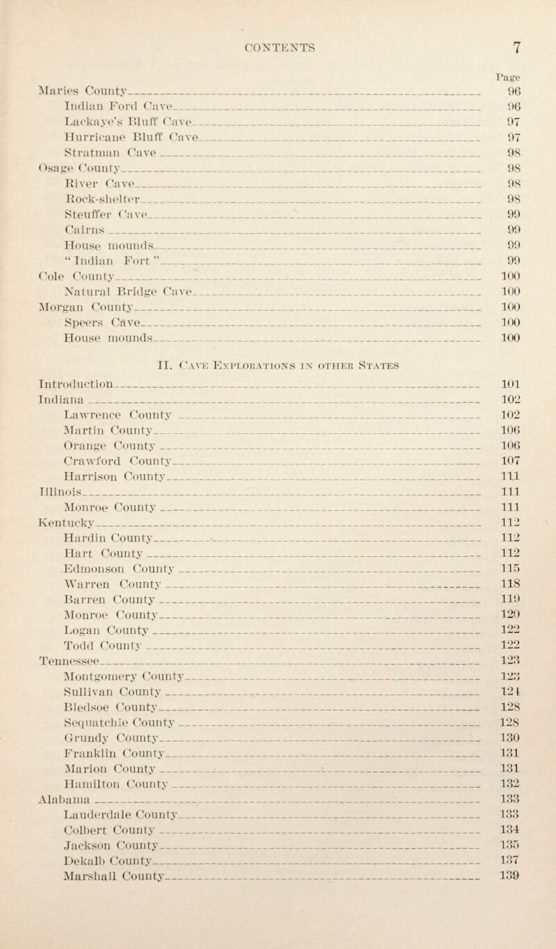 Page Maries County_ 96 Indian Ford Cave_ 96 Lackaye’s Bluff (lave _ 97 Hurricane Bluff Cave_ 97 Stratman Cave_ 98 Osage County_ 98 River Cave_ 98 Rock-shelter_ 98 Steuffer Cave_ 99 Cairns_ 99 House mounds_ 99 “ Indian Fort ”_ 99 Cole County_.«_ 100 Natural Bridge Cave_1_ 100 Morgan County_ 100 Speers Cave_ 100 House mounds_ 100 II. Cave Explorations in other States Introduction_1_ 101 Indiana_ 102 Lawrence County_ 102 Martin County_ 106 Orange County_-__ 106 Crawford County_ 107 Harrison County_ 111 Illinois_ 111 Monroe County_ 111 Kentucky_ 112 Hardin County_•__ 112 Hart County_ 112 Edmonson County_ 115 Warren County_._ 118 Barren County_ 119 Monroe County_ 120 Logan County___ 122 Todd County_ 122 Tennessee_ 128 Montgomery County_ 128 Sullivan County_ 12 1 Bledsoe County_ 128 Sequatchie County_!_ 128 Grundy County_ 130 Franklin County_ 131 Marion County___:_ 131 Hamilton County_ 132 Alabama_ 133 Lauderdale County_ 133 Colbert County- 134 Jackson County_ 135 Dekalb County_ 137 Marshall County_ 139