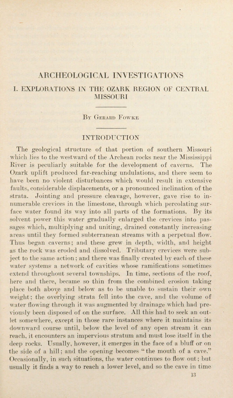 ARCHEOLOGICAL INVESTIGATIONS I. EXPLORATIONS IN THE OZARK REGION OF CENTRAL MISSOURI By Gerard Fowke INTRODUCTION The geological structure of that portion of southern Missouri which lies to the westward of the Archean rocks near the Mississippi River is peculiarly suitable for the development of caverns. The Ozark uplift produced far-reaching undulations, and there seem to have been no violent disturbances which would result in extensive faults, considerable displacements, or a pronounced inclination of the strata. Jointing and pressure cleavage, however, gave rise to in¬ numerable crevices in the limestone, through which percolating sur¬ face water found its wTay into all parts of the formations. By its solvent power this water gradually enlarged the crevices into pas¬ sages which, multiplying and uniting, drained constantly increasing areas until they formed subterranean streams with a perpetual flow. Thus began caverns; and these grew in depth, width, and height as the rock was eroded and dissolved. Tributary crevices were sub- tj ject to the same action; and there was finally created by each of these water systems a network of cavities whose ramifications sometimes extend throughout several townships. In time, sections of the roof, here and there, became so thin from the combined erosion taking place both above and below as to be unable to sustain their own Aveight; the overlying strata fell into the cave, and the volume of Avater floAving through it Avas augmented by drainage which had pre- A'iously been disposed of on the surface. All this had to seek an out¬ let somewhere, except in those rare instances where it maintains its downward course until, below the level of any open stream it can reach, it encounters an impervious stratum and must lose itself in the deep rocks. Usually, however, it emerges in the face of a bluff or on the side of a hill; and the opening becomes “ the mouth of a cave.” Occasionally, in such situations, the Avater continues to flow out; but usually it finds a way to reach a lower level, and so the cave in time