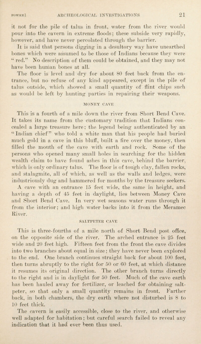 it not for the pile of talus in front, water from the river would pour into the cavern in extreme floods; these subside very rapidly, however, and have never percolated through the barrier. It is said that persons digging in a desultory way have unearthed bones which were assumed to be those of Indians because they were “ red.” No description of them could be obtained, and they may not have been human bones at all. The floor is level and dry for about 80 feet back from the en- trance, but no refuse of any kind appeared, except in the pile of talus outside, which showed a small quantity of flint chips such as would be left by hunting parties in repairing their weapons. MONEY CAVE This is a fourth of a mile down the river from Short Bend Cave. It takes its name from the customary tradition that Indians con¬ cealed a large treasure here; the legend being authenticated by an “Indian chief” who told a white man that his people had buried much gold in a cave in this bluff, built a fire over the money, then filled the mouth of the cave with earth and rock. Some of the persons who opened many small holes in searching for the hidden wealth claim to have found ashes in this cave, behind the barrier, which is only ordinary talus. The floor is of tough clay, fallen rocks, and stalagmite, all of which, as well as the walls and ledges, were industriously dug and hammered for months by the treasure seekers. A cave with an entrance 15 feet wide, the same in height, and having a depth of 45 feet in daylight, lies between Money Cave and Short Bend Cave. In very wet seasons water runs through it from the interior; and high water backs into it from the Meramec River. SALTPETER CAVE This is three-fourths of a mile north of Short Bend post office, on the opposite side of the river. The arched entrance is 25 feet wide and 20 feet high. Fifteen feet from the front the cave divides into two branches about equal in size; they have never been explored to the end. One branch continues straight back for about 100 feet, then turns abruptly to the right for 50 or 60 feet, at which distance it resumes its original direction. The other branch turns directly to the right and is in daylight for 50 feet. Much of the cave earth has been hauled away for fertilizer, or leached for obtaining salt¬ peter, so that only a small quantity remains in front. Farther back, in both chambers, the dry earth where not disturbed is 8 to 10 feet thick. The cavern is easily accessible, close to the river, and otherwise well adapted for habitation; but careful search failed to reveal any indication, that it had ever been thus used.