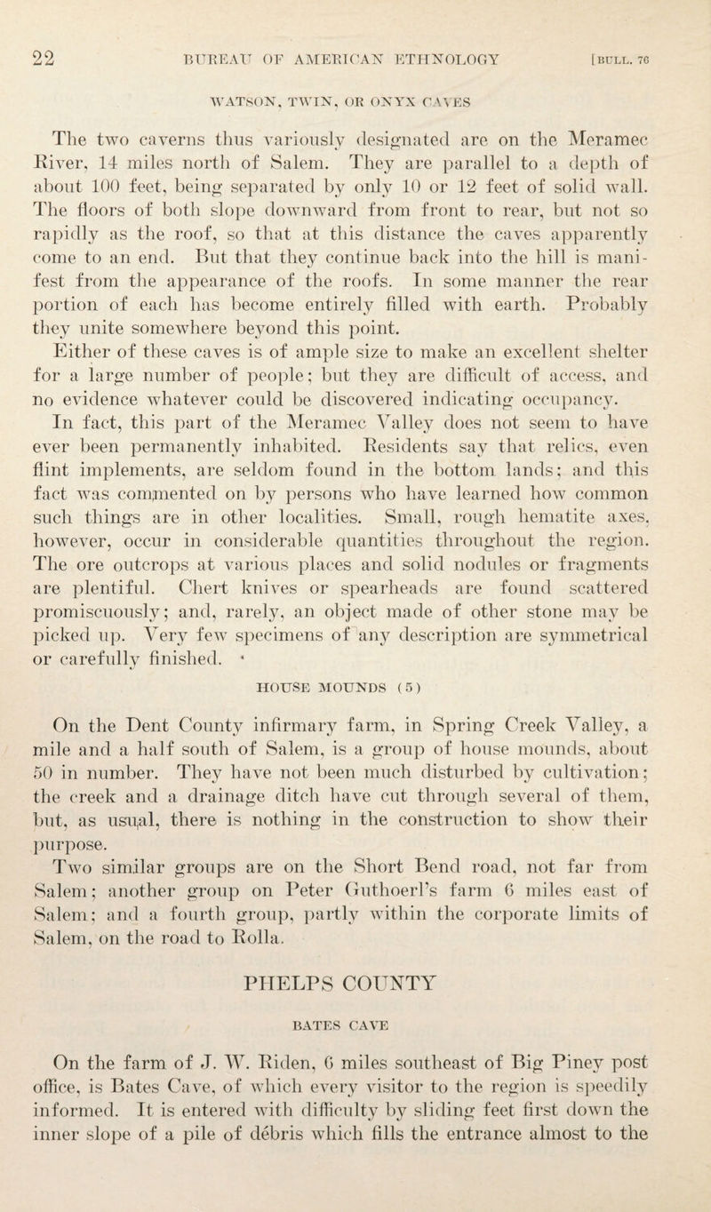 WATSON, TWIN, OR ONYX CAVES The two caverns thus variously designated are on the Meramec River, 14 miles north of Salem. They are parallel to a depth of about 100 feet, being separated by only 10 or 12 feet of solid wall. The floors of both slope downward from front to rear, but not so rapidly as the roof, so that at this distance the caves apparently come to an end. But that they continue back into the hill is mani¬ fest from the appearance of the roofs. In some manner the rear portion of each has become entirely filled with earth. Probably they unite somewhere beyond this point. Either of these caves is of ample size to make an excellent shelter for a large number of people; but they are difficult of access, and no evidence whatever could be discovered indicating occupancy. In fact, this part of the Meramec Valley does not seem to have ever been permanently inhabited. Residents say that relics, even flint implements, are seldom found in the bottom lands; and this fact was comjmented on by persons who have learned how common such things are in other localities. Small, rough hematite axes, however, occur in considerable quantities throughout the region. The ore outcrops at various places and solid nodules or fragments are plentiful. Chert knives or spearheads are found scattered promiscuously; and, rarely, an object made of other stone may be picked up. Very few specimens of any description are symmetrical or carefully finished. 4 HOUSE MOUNDS (5) On the Dent County infirmary farm, in Spring Creek Valley, a mile and a half south of Salem, is a group of house mounds, about 50 in number. They have not been much disturbed by cultivation; the creek and a drainage ditch have cut through several of them, but, as usu,al, there is nothing in the construction to show their purpose. Two similar groups are on the Short Bend road, not far from Salem; another group on Peter Guthoerl’s farm 6 miles east of Salem; and a fourth group, partly within the corporate limits of Salem, on the road to Rolla. PHELPS COUNTY BATES CAVE On the farm of J. W. Riden, G miles southeast of Big Piney post office, is Bates Cave, of which every visitor to the region is speedily informed. It is entered with difficulty by sliding feet first down the inner slope of a pile of debris which fills the entrance almost to the
