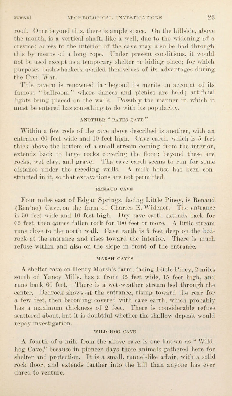 roof. Once beyond this, there is ample space. On the hillside, above the mouth, is a vertical shaft, like a well, due to the widening of a crevice; access to the interior of the cave may also be had through this by means of a long rope. Under present conditions, it would not be used except as a temporary shelter or hiding place; for which purposes bushwhackers availed themselves of its advantages during the Civil War. This cavern is renowned far beyond its merits on account of its famous “ ballroom,'” where dances and picnics are held; artificial lights being placed on the walls. Possibly the manner in which it must be entered has something to do with its popularity. ANOTHER “ BATES CAVE ” Within a few rods of the cave above described is another, with an entrance GO feet wide and 10 feet high. Cave earth, which is 5 feet thick above the bottom of a small stream coming from the interior, extends back to large rocks covering the floor; beyond these are rocks, wet clay, and gravel. The cave earth seems to run for some distance under the receding walls. A milk house has been con¬ structed in it, so that excavations are not permitted. RENAUD CAVE Four miles east of Edgar Springs, facing Little Piney, is Renaud (Ren'no) Cave, on the farm of Charles E. Widener. The entrance is 50 feet wide and 10 feet high. Dry cave earth extends back for 65 feet, then comes fallen rock for 100 feet or more. A little stream runs close to the north wall. Cave earth is 5 feet deep on the bed¬ rock at the entrance and rises toward the interior. There is much refuse within and also on the slope in front of the entrance. MARSH CAVES A shelter cave on Henry Marsh’s farm, facing Little Piney, 2 miles south of Yancy Mills, has a front 35 feet wide, 15 feet high, and runs back 60 feet. There is a wet-weather stream bed through the center. Bedrock shows at the entrance, rising toward the rear for a few feet, then becoming covered with cave earth, which probably has a maximum thickness of 2 feet. There is considerable refuse scattered about, but it is doubtful whether the shallow deposit would repay investigation. WILD-HOG CAVE A fourth of a mile from the above cave is one known as “ Wild- hog Cave,” because in pioneer days these animals gathered here for shelter and protection. It is a small, tunnel-like affair, with a solid rock floor, and extends farther into the hill than anyone has ever dared to venture.
