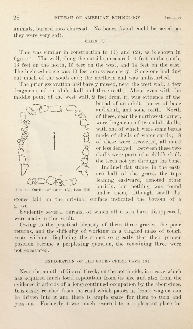 animals, burned into charcoal. No bones found could be saved, as they were very soft. Cairn (3) This was similar in construction to (1) and (2), as is shown in figure 4. The wall, along the outside, measured 14 feet on the south, 13 feet on the north, 15 feet on the west, and 14 feet on the east. The inclosed space was 10 feet across each way. Some one had dug out much of the south end; the northern end was undisturbed. The prior excavation had barely missed, near the Avest wall, a few fragments of an adult skull and three teeth. About even with the middle point of the west Avail, 2 feet from it, was evidence of the burial of an adult—pieces of bone and skull, and some teeth. North of these, near the nortluvest corner, Avere fragments of two adult skulls, with one of which were some beads made of shells of Avater snails; 18 of these AA^ere recovered, all more or less decayed. Between these tAvo skulls Avere parts of a child’s skull, the teeth not yet through the bone. Inclined flat stones in the east¬ ern half of the grave, the tops leaning eastAvard, denoted other burials; but nothing was found N t > «-oOac3) Fro. 4.—Outline of Cairn (3), Lost Hill. stones laid on under them, although small flat the original surface indicated the bottom of a grave. Evidently several burials, of which all traces have disappeared, Avere made in this A7ault. Owing to the practical identity of these three graves, the poor returns, and the difficulty of Avorking in a tangled mass of tough roots without displacing the stones so greatly that their proper position became a perplexing question, the remaining three were not excavated. EXPLORATION OF THE GOURD CREEK CAA’E ( 8) Near the mouth of Gourd Creek, on the north side, is a caA^e which has acquired much local reputation from its size and also from the eA7idence it affords of a long-continued occupation by the aborigines. It is easily reached from the road which passes in front; wagons can be driven into it and there is ample space for them to turn and pass out. Formerly it Avas much resorted to as a pleasant place for