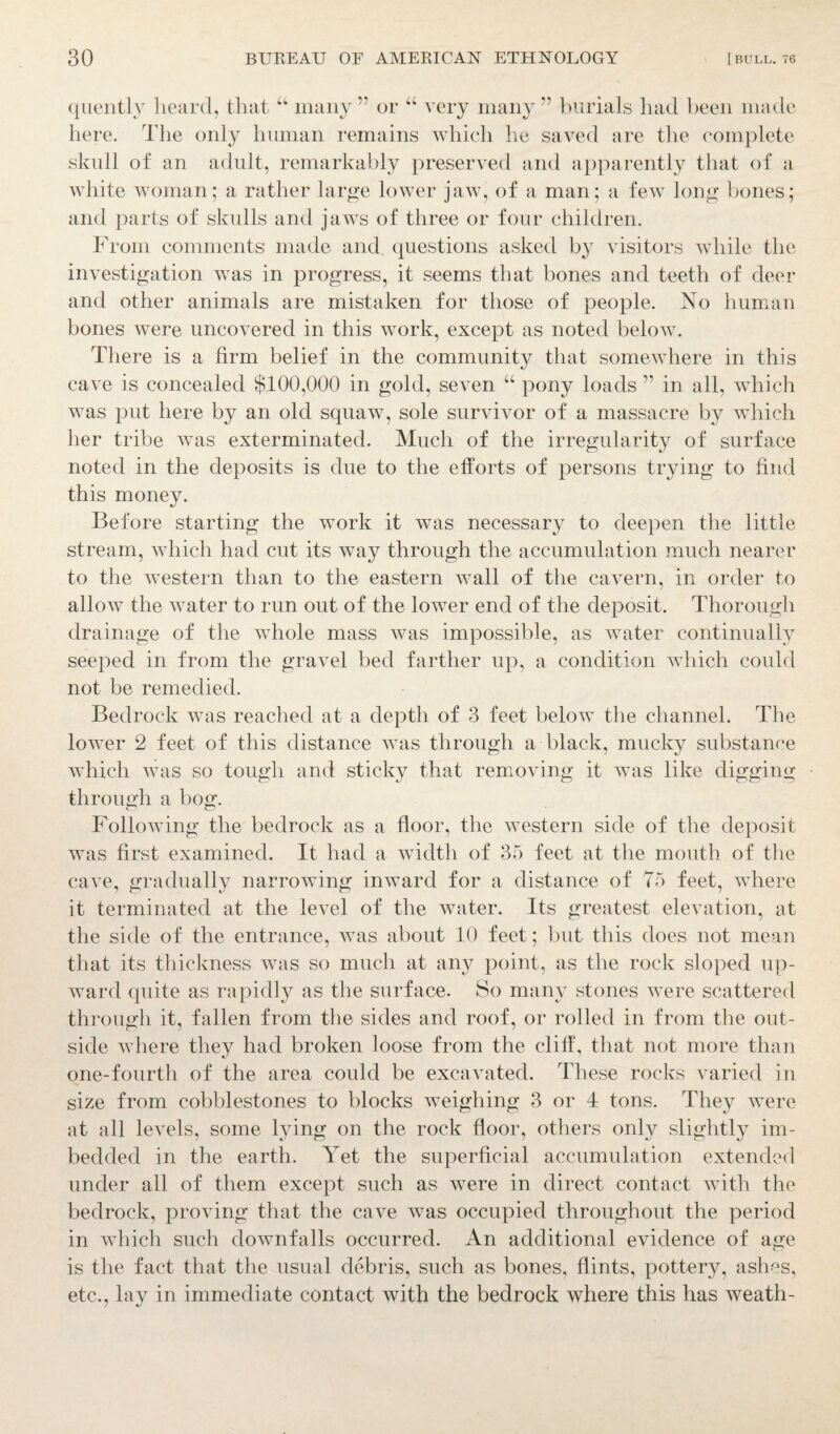 quently heard, that “ many ” or “ very many ” burials had been made here. The only human remains which he saved are the complete skull of an adult, remarkably preserved and apparently that of a white woman; a rather large lower jaw, of a man; a few long bones; and parts of skulls and jaws of three or four children. From comments made and questions asked by visitors while the investigation was in progress, it seems that bones and teeth of deer and other animals are mistaken for those of people. No human bones were uncovered in this work, except as noted below. There is a firm belief in the community that somewhere in this cave is concealed $100,000 in gold, seven “ pony loads ” in all, which was put here by an old squaw, sole survivor of a massacre by which her tribe Avas exterminated. Much of the irregularity of surface noted in the deposits is due to the efforts of persons trying to find this money. Before starting the work it was necessary to deepen the little stream, which had cut its Avay through the accumulation much nearer to the western than to the eastern wall of the cavern, in order to alloAv the water to run out of the lower end of the deposit. Thorough drainage of the whole mass Avas impossible, as water continually seeped in from the gravel bed farther up, a condition which could not be remedied. Bedrock Avas reached at a depth of 3 feet below the channel. The lower 2 feet of this distance was through a black, mucky substance which Avas so tough and sticky that removing it was like digging through a bog. Following the bedrock as a floor, the Avestern side of the deposit was first examined. It had a width of 35 feet at the mouth of the caATe, gradually narrowing inward for a distance of 75 feet, where it terminated at the level of the water. Its greatest elevation, at the side of the entrance, was about 10 feet; but this does not mean that its thickness Avas so much at any point, as the rock sloped up¬ ward quite as rapidly as the surface. So many stones were scattered through it, fallen from the sides and roof, or rolled in from the out¬ side where they had broken loose from the cliff, that not more than one-fourth of the area could be excavated. These rocks varied in size from cobblestones to blocks weighing 3 or 4 tons. They were at all levels, some lying on the rock floor, others only slightly im¬ bedded in the earth. Yet the superficial accumulation extended under all of them except such as were in direct contact Avith the bedrock, proving that the cave was occupied throughout the period in which such downfalls occurred. An additional evidence of age is the fact that the usual debris, such as bones, flints, pottery, ashes, etc., lay in immediate contact with the bedrock where this has weath-