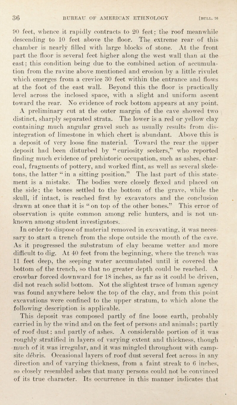 90 feet, whence it rapidly contracts to 20 feet: the roof meanwhile descending to 10 feet above the floor. The extreme rear of this chamber is nearly filled with large blocks of stone. At the front part the floor is several feet higher along the west wall than at the east; this condition being due to the combined action of accumula¬ tion from the ravine above mentioned and erosion by a little rivulet which emerges from a crevice 30 feet within the entrance and flows at the foot of the east wall. Beyond this the floor is practically level across the inclosed space, with a slight and uniform ascent toward the rear. No evidence of rock bottom appears at any point. A preliminary cut at the outer margin of the cave showed two distinct, sharply separated strata. The lower is a red or yellow clay containing much angular gravel such as usually results from dis¬ integration of limestone in which chert is abundant. Above this is a deposit of very loose fine material. Toward the rear the upper deposit had been disturbed by “ curiosity seekers,” who reported finding much evidence of prehistoric occupation, such as ashes, char¬ coal, fragments of pottery, and worked flint, as well as several skele¬ tons, the latter “ in a sitting position.” The last part of this state¬ ment is a mistake. The bodies were closely flexed and placed on the side; the bones settled to the bottom of the grave, while the skull, if intact, is reached first by excavators and the conclusion drawn at once that it is u on top of the other bones.” This error of observation is quite common among relic hunters, and is not un¬ known among student investigators. In order to dispose of material removed in excavating, it was neces¬ sary to start a trench from the slope outside the mouth of the cave. As it progressed the substratum of clay became wetter and more difficult to dig. At 40 feet from the beginning, where the trench was 11 feet deep, the seeping water accumulated until it covered the bottom of the trench, so that no greater depth could be reached. A crowbar forced downward for 18 inches, as far as it could be driven, did not reach solid bottom. Not the slightest trace of human agency was found anywhere below the top of the clay, and from this point excavations were confined to the upper stratum, to which alone the following description is applicable. This deposit was composed partly of fine loose earth, probably carried in by the wind and on the feet of persons and animals; partly of roof dust; and partly of ashes. A considerable portion of it was roughly stratified in layers of varying extent and thickness, though much of it was irregular, and it was mingled throughout with camp¬ site debris. Occasional layers of roof dust several feet across in any direction and of varying thickness, from a faint streak to 6 inches, so closely resembled ashes that many persons could not be convinced of its true character. Its occurrence in this manner indicates that