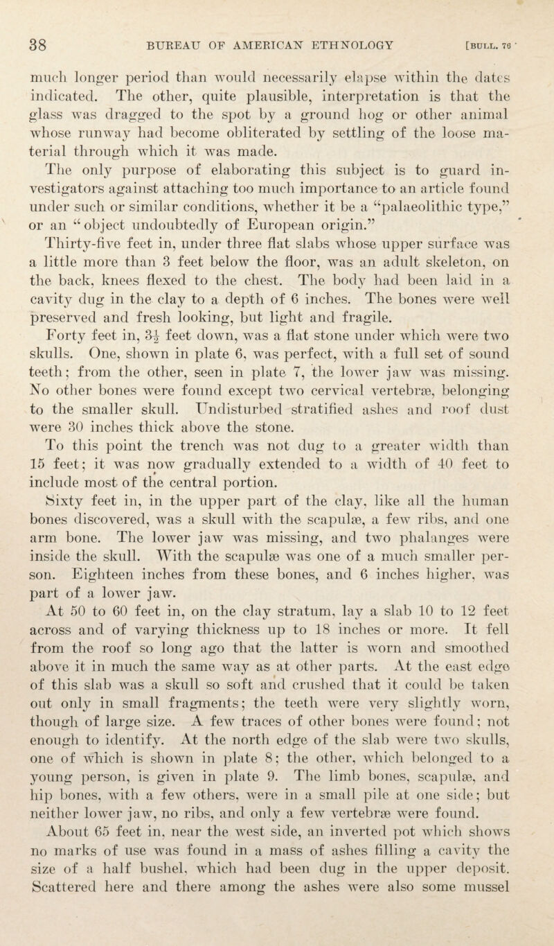 much longer period than would necessarily elapse within the dates indicated. The other, quite plausible, interpretation is that the glass was dragged to the spot by a ground hog or other animal whose runway had become obliterated by settling of the loose ma¬ terial through which it was made. The only purpose of elaborating this subject is to guard in¬ vestigators against attaching too much importance to an article found under such or similar conditions, whether it be a “palaeolithic type,” or an “object undoubtedly of European origin.” Thirty-five feet in, under three flat slabs whose upper surface was a little more than 3 feet below the floor, was an adult skeleton, on the back, knees flexed to the chest. The body had been laid in a cavity dug in the clay to a depth of 6 inches. The bones were well preserved and fresh looking, but light and fragile. Forty feet in, 3^ feet down, was a flat stone under which were two skulls. One, showm in plate 6, was perfect, with a full set of sound teeth; from the other, seen in plate 7, the lower jaw was missing. No other bones were found except two cervical vertebrae, belonging to the smaller skull. Undisturbed stratified ashes and roof dust were 30 inches thick above the stone. To this point the trench was not dug to a greater width than 15 feet; it was now gradually extended to a width of 40 feet to include most of the central portion. Sixty feet in, in the upper part of the clay, like all the human bones discovered, was a skull with the scapulae, a few ribs, and one arm bone. The lower jaw was missing, and two phalanges were inside the skull. With the scapulae was one of a much smaller per¬ son. Eighteen inches from these bones, and 6 inches higher, was part of a lower jaw. At 50 to 60 feet in, on the clay stratum, lay a slab 10 to 12 feet across and of varying thickness up to 18 inches or more. It fell from the roof so long ago that the latter is worn and smoothed above it in much the same way as at other parts. At the east edge of this slab was a skull so soft and crushed that it could be taken out only in small fragments; the teeth were very slightly worn, though of large size. A few traces of other bones were found; not enough to identify. At the north edge of the slab were two skulls, one of which is shown in plate 8; the other, which belonged to a young person, is given in plate 9. The limb bones, scapulae, and hip bones, with a few others, were in a small pile at one side; but neither lower jaw, no ribs, and only a few vertebrae were found. About 65 feet in, near the west side, an inverted pot which shows no marks of use was found in a mass of ashes filling a cavity the size of a half bushel, which had been dug in the upper deposit. Scattered here and there among the ashes were also some mussel
