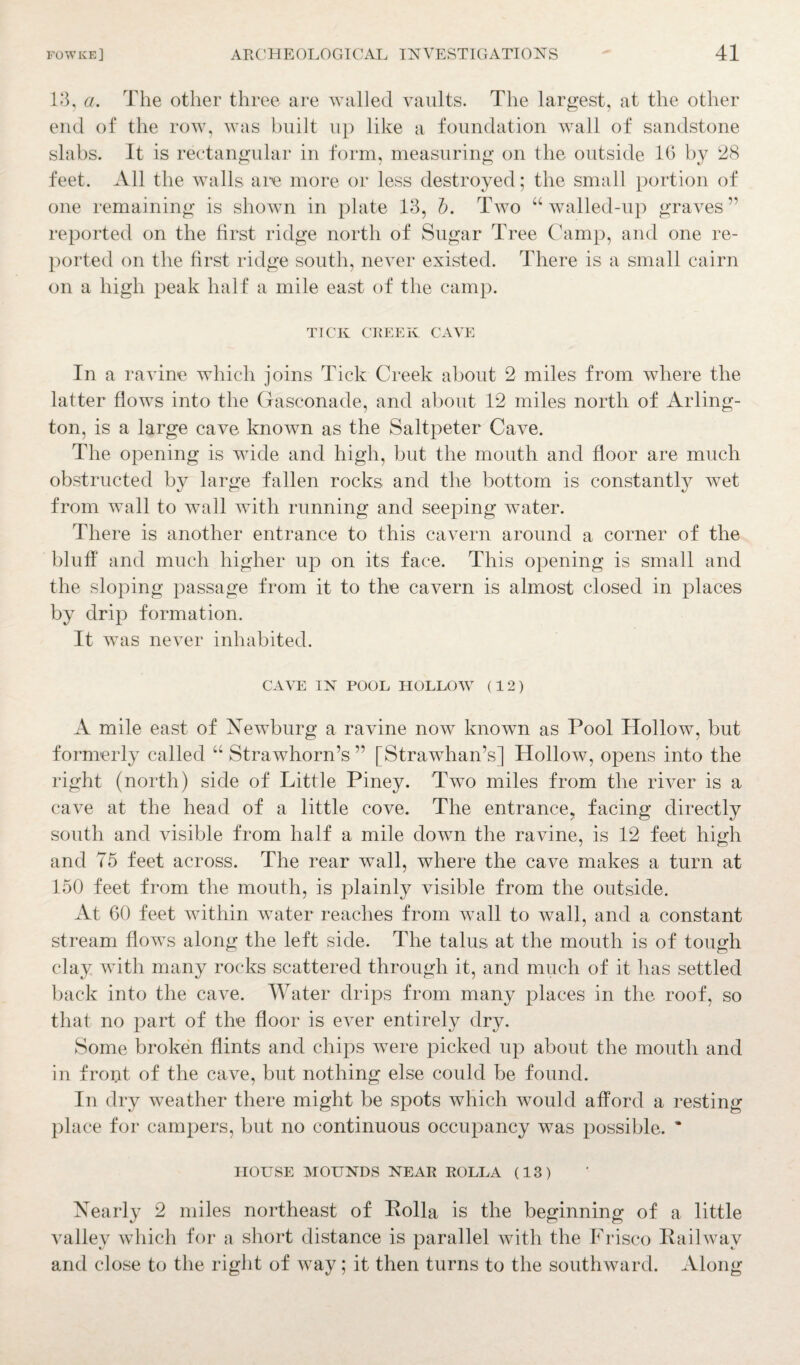 13, a. The other three are walled vaults. The largest, at the other end of the row, was built up like a foundation wall of sandstone slabs. It is rectangular in form, measuring on the outside lb by 28 feet. All the walls are more or less destroyed; the small portion of one remaining is shown in plate 13, b. Two “walled-up graves ” reported on the first ridge north of Sugar Tree Camp, and one re¬ ported on the first ridge south, never existed. There is a small cairn on a high peak half a mile east of the camp. TICK CREEK CAVE In a ravine which joins Tick Creek about 2 miles from where the latter flows into the Gasconade, and about 12 miles north of Arling¬ ton, is a large cave known as the Saltpeter Cave. The opening is wide and high, but the mouth and floor are much obstructed by large fallen rocks and the bottom is constantly wet from wall to wall with running and seeping water. There is another entrance to this cavern around a corner of the bluff and much higher up on its face. This opening is small and the sloping passage from it to the cavern is almost closed in places by drip formation. It was never inhabited. CAVE IN POOL HOLLOW (12) A mile east of Newburg a ravine now known as Pool Hollow, but formerly called “ Strawhorn’s ” [Strawhan’s] Hollow, opens into the right (north) side of Little Piney. Two miles from the river is a cave at the head of a little cove. The entrance, facing directly south and visible from half a mile down the ravine, is 12 feet high and 75 feet across. The rear wall, where the cave makes a turn at 150 feet from the mouth, is plainly visible from the outside. At 60 feet within water reaches from wall to wall, and a constant stream flows along the left side. The talus at the mouth is of tough clay with many rocks scattered through it, and much of it has settled back into the cave. Water drips from many places in the roof, so that no part of the floor is ever entirely dry. Some broken flints and chips were picked up about the mouth and in front of the cave, but nothing else could be found. In dry weather there might be spots which would afford a resting place for campers, but no continuous occupancy was possible. * HOUSE MOUNDS NEAR ROLLA (13) Nearly 2 miles northeast of Holla is the beginning of a little valley which for a short distance is parallel with the Frisco Railway and close to the right of way; it then turns to the southward. Along