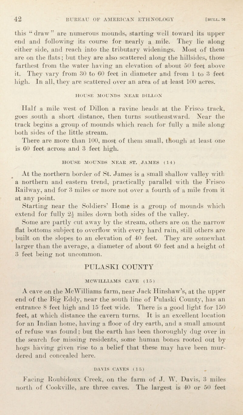 this “ draw ” are numerous mounds, starting well toward its upper end and following its course for nearly a mile. They lie along either side, and reach into the tributary widenings. Most of them are on the flats; but they are also scattered along the hillsides, those farthest from the water having an elevation of about 50 feet above it. They vary from 30 to 60 feet in diameter and from 1 to 3 feet high. In all, they are scattered over an area of at least 100 acres. HOUSE MOUNDS NEAR DILLON Half a mile west of Dillon a ravine heads at the Frisco track, goes south a short distance, then turns southeastward. Near the track begins a group of mounds which reach for fully a mile along both sides of the little stream. There are more than 100, most of them small, though at least one is 60 feet across and 3 feet high. HOUSE MOUNDS NEAR ST. JAMES (14) At the northern border of St. James is a small shallow valley with a northern and eastern trend, practically parallel with the Frisco Railway, and for 3 miles or more not over a fourth of a mile from it at any point. Starting near the Soldiers’ Home is a group of mounds which extend for fully 2^ miles down both sides of the valley. Some are partly cut away by the stream, others are on the narrow flat bottoms subject to overflow with every hard rain, still others are built on the slopes to an elevation of 40 feet. They are somewhat larger than the average, a diameter of about 60 feet and a height of 3 feet being not uncommon. PULASKI COUNTY MCWILLIAMS CAVE (15) A cave on the McWilliams farm, near Jack Hinshaw’s, at the upper end of the Big Eddy, near the south line of Pulaski County, has an entrance 8 feet high and 15 feet wide. There is a good light for 150 feet, at which distance the cavern turns. It is an excellent location for an Indian home, having a floor of dry earth, and a small amount of refuse was found; but the earth has been thoroughly dug over in the search for missing residents, some human bones rooted out by hogs having given rise to a belief that these may have been mur¬ dered and concealed here. DAVIS CAVES (15) Facing Roubidoux Creek, on the farm of J. W. Davis, 3 miles north of Cookville, are three caves. The largest is 40 or 50 feet