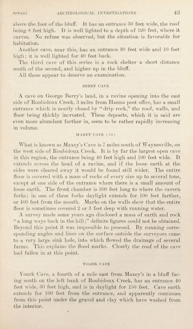 above the foot of the bluff. It has an entrance 30 feet wide, the roof being 8 feet high. It is well lighted to a depth of 120 feet, where it curves. No refuse was observed, but the situation is favorable for habitation. Another cave, near this, has an entrance 30 feet wide and 10 feet high; it is well lighted for 40 feet back. The third cave of this series is a rock shelter a short distance south of the second, and higher up in the bluff. All these appear to deserve an examination. BERRY CAVE A cave on George Berry’s land, in a ravine opening into the east side of Koubidoux Creek, 3 miles from Hanna post office, has a small entrance which is nearly closed by “ drip rock,” the roof, walls, and floor being thickly incrusted. These deposits, which it is said are even more abundant farther in, seem to be rather rapidly increasing in volume. MAXEY CAVE (10) What is known as Maxey’s Cave is 7 miles south of Waynesville, on the west side of Roubidoux Creek. It is by far the largest open cave in this region, the entrance being 40 feet high and 100 feet wide. It extends across the head of a ravine, and if the loose earth at the sides were cleared away it would be found still wider. The entire floor is covered Avith a mass of rocks of eATery size up to several tons, except at one side of the entrance where there is a small amount of loose earth. The front chamber is 300 feet long to where the cavern forks; in one of these forks daylight extends for 100 feet farther, or 400 feet from the mouth. Marks on the walls show that the entire floor is sometimes covered 2 or 3 feet deep with running water. A survey made some years ago disclosed a mass of earth and rock <w a long ways back in the hilldefinite figures could not be obtained. Beyond this point it \ATas impossible to proceed. By running corre¬ sponding angles and lines on the surface outside the surveyors came to a very large sink hole, into which floAved the drainage of seA^eral farms. This explains the flood marks. Clearly the roof of the cave had fallen in at this point. yoark caat: Yoark Cave, a fourth of a mile east from Maxey’s in a bluff fac¬ ing south on the left bank of Koubidoux Creek, has an entrance 40 feet Avide, 30 feet high, and is in daylight for 150 feet. Ca\re earth extends for 100 feet from the entrance, and apparently continues from this point under the gravel and clay which have washed from the interior.