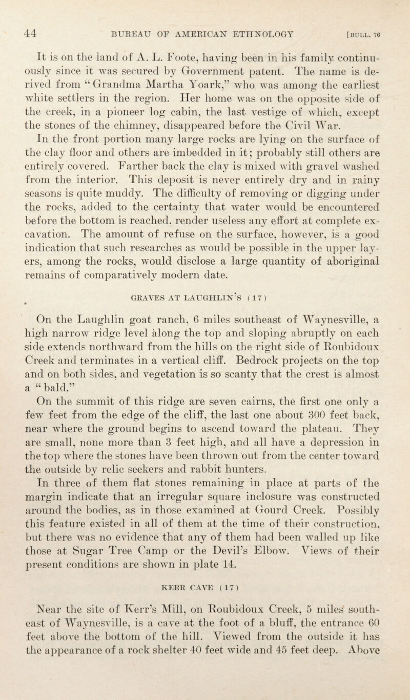 It is on the land of A. L. Foote, having been in his family continu¬ ously since it was secured by Government patent. The name is de¬ rived from “ Grandma Martha Yoark,” who was among the earliest white settlers in the region. Her home was on the opposite side of the creek, in a pioneer log cabin, the last vestige of which, except the stones of the chimney, disappeared before the Civil War. In the front portion many large rocks are lying on the surface of the clay floor and others are imbedded in it; probably still others are entirely covered. Farther back the clay is mixed with gravel washed from the interior. This deposit is never entirely dry and in rainy seasons is quite muddy. The difficulty of removing or digging under the rocks, added to the certainty that water would be encountered before the bottom is reached, render useless any effort at complete ex¬ cavation. The amount of refuse on the surface, however, is a good indication that such researches as would be possible in the upper lay¬ ers, among the rocks, would disclose a large quantity of aboriginal remains of comparatively modern date. GRAVES AT LAUGHLIN’s (17) * On the Laughlin goat ranch, 6 miles southeast of Waynesville, a high narrow ridge level along the top and sloping abruptly on each side extends northward from the hills on the right side of Roubidoux Creek and terminates in a vertical cliff. Bedrock projects on the top and on both sides, and vegetation is so scanty that the crest is almost a “ bald.” On the summit of this ridge are seven cairns, the first one only a few feet from the edge of the cliff, the last one about 300 feet back, near where the ground begins to ascend toward the plateau. They are small, none more than 3 feet high, and all have a depression in the top where the stones have been thrown out from the center toward the outside by relic seekers and rabbit hunters. In three of them flat stones remaining in place at parts of the margin indicate that an irregular square inclosure was constructed around the bodies, as in those examined at Gourd Creek. Possibly this feature existed in all of them at the time of their construction, but there was no evidence that any of them had been walled up like those at Sugar Tree Camp or the Devil’s Elbow. Views of their present conditions are shown in plate 14. KERR CAVE (17) Year the site of Kerr’s Mill, on Roubidoux Creek, 5 miles south¬ east of Waynesville, is a cave at the foot of a bluff, the entrance 60 feet above the bottom of the hill. Viewed from the outside it has the appearance of a rock shelter 40 feet wide and 45 feet deep. Above