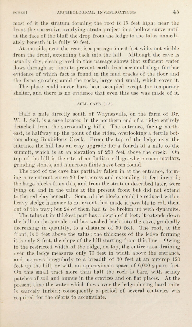most of it the stratum forming the roof is 15 feet high; near the front the successive overlying strata project in a hollow curve until at the face of the bluff the drop from the ledge to the talus immedi¬ ately beneath it is fully 50 feet. At one side, near the rear, is a passage 5 or 6 feet wide, not visible from the front, extending back into the hill. Although the cave is usually dry, clean gravel in this passage shows that sufficient water flows through at times to prevent earth from accumulating; further evidence of which fact is found in the mud cracks of the floor and the ferns growing amid the rocks, large and small, which cover it. The place could never have been occupied except for temporary shelter, and there is no evidence that even this use was made of it. SELL CAVE (IS) Half a mile directly south of Waynesville, on the farm of Dr. TV. J. Sell, is a cave located in the northern end of a ridge entirely detached from the surrounding hills. The entrance, facing north¬ east, is halfway up the point of the ridge, overlooking a fertile bot¬ tom along Roubidoux Creek. From the top of the ledge over the entrance the hill has an easy upgrade for a fourth of a mile to the summit, which is at an elevation of 250 feet above the creek. On top of the hill is the site of an Indian village where some mortars, grinding stones, and numerous flints have been found. The roof of the cave has partially fallen in at the entrance, form¬ ing a re-entrant curve 30 feet across and extending 11 feet inward; the large blocks from this, and from the stratum described later, were lying on and in the talus at the present front but did not extend to the red clay beneath. Some of the blocks could be reduced with a heavy sledge hammer to an extent that made it possible to roll them out of the way; but 24 of them had to be broken up with dynamite. The talus at its thickest part has a depth of 6 feet; it extends down the hill on the outside and has washed back into the cave, gradually decreasing in quantity, to a distance of 50 feet. The roof, at the front, is 5 feet above the talus; the thickness of the ledge forming it is only 8 feet, the slope of the hill starting from this line. Owing to the restricted width of the ridge, on top, the entire area draining over the ledge measures only 70 feet in width above the entrance, and narrows irregularly to a breadth of 30 feet at an outcrop 120 feet up the hill, or with an approximate space of 6,000 square feet. On this small tract more than half the rock is bare, with scanty patches of soil and humus in the crevices and on flat places. At the present time the water which flows over the ledge during hard rains is scarcely turbid; consequently a period of several centuries was required for the debris to accumulate.