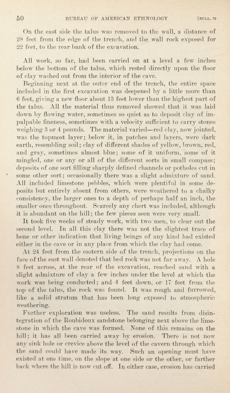 On the east side the talus was removed to the wall, a distance of 28 feet from the edge of the trench, and the wall rock exposed for 22 feet, to the rear bank of the excavation. All work, so far, had been carried on at a level a few inches below the bottom of the talus, which rested directly upon the floor of clav washed out from the interior of the cave. Beginning next at the outer end of the trench, the entire space included in the first excavation was deepened by a little more than 6 feet, giving a new floor about 13 feet lower than the highest part of the talus. All the material thus removed showed that it was laid down by flowing water, sometimes so quiet as to deposit clay of im¬ palpable fineness, sometimes with a velocity sufficient to carry stones weighing 3 or 4 pounds. The material varied-—red clay, now jointed, was the topmpst layer; below it, in patches and layers, were dark earth, resembling soil; clay of different shades of yellow, brown, red, and gray, sometimes almost blue; some of it uniform, some of it mingled, one or any or all of the different sorts in small compass; deposits of one sort filling sharply defined channels or potholes cut in some other sort; occasionally there was a slight admixture of sand. All included limestone pebbles, which were plentiful in some de¬ posits but entirely absent from others, were weathered to a chalky consistency, the larger ones to a depth of perhaps half an inch, the smaller ones throughout. Scarcely any chert was included, although it is abundant on the hill; the few pieces seen were very small. It took five weeks of steady work, with two men, to clear out the second level. In all this clay there was not the slightest trace of bone or other indication that living beings of any kind had existed either in the cave or in any place from which the clay had come. At 24 feet from the eastern side of the trench, projections on the face of the east wall denoted that bed rock was not far away. A hole 8 feet across, at the rear of the excavation, reached sand with a slight admixture of clay a few inches under the level at which the work was being conducted; and 4 feet down, or 17 feet from the top of the talus, the rock was found. It was rough and furrowed, like a solid stratum that has been long exposed to atmospheric weathering. Further exploration was useless. The sand results from disin¬ tegration of the Roubidoux sandstone belonging next above the lime¬ stone in which the cave was formed. None of this remains on the hill; it has all been carried away by erosion. There is not now any sink hole or crevice above the level of the cavern through which the sand could have made its way. Such an opening must have existed at one time, on the slope at one side or the other, or farther back where the hill is now cut off. In either case, erosion has carried