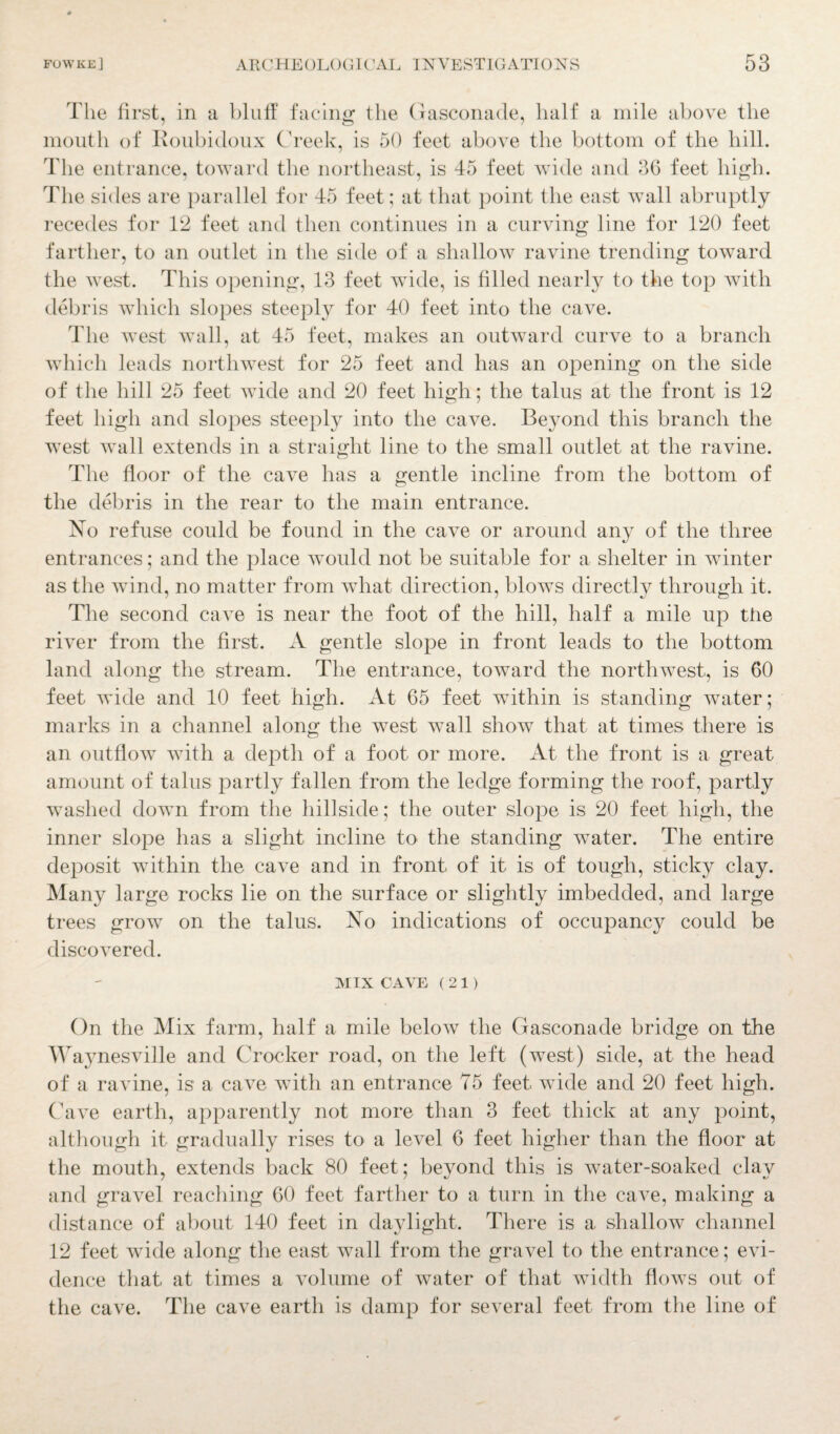 The first, in a bluff facing the Gasconade, half a mile above the mouth of Koubidoux Creek, is 50 feet above the bottom of the hill. The entrance, toward the northeast, is 45 feet wide and 36 feet high. The sides are parallel for 45 feet; at that point the east wall abruptly recedes for 12 feet and then continues in a curving line for 120 feet farther, to an outlet in the side of a shallow ravine trending toward the west. This opening, 13 feet wide, is filled nearly to the top with debris which slopes steeply for 40 feet into the cave. The west wall, at 45 feet, makes an outward curve to a branch which leads northwest for 25 feet and has an opening on the side of the hill 25 feet wide and 20 feet high; the talus at the front is 12 feet high and slopes steeply into the cave. Beyond this branch the west wall extends in a straight line to the small outlet at the ravine. The floor of the cave has a gentle incline from the bottom of the debris in the rear to the main entrance. No refuse could be found in the cave or around any of the three entrances; and the place would not be suitable for a shelter in winter as the wind, no matter from what direction, blows directly through it. The second cave is near the foot of the hill, half a mile up the river from the first. A gentle slope in front leads to the bottom land along the stream. The entrance, toward the northwest, is 60 feet wide and 10 feet high. At 65 feet within is standing water; marks in a channel along the west wall show that at times there is an outflow with a depth of a foot or more. At the front is a great amount of talus partly fallen from the ledge forming the roof, partly washed down from the hillside; the outer slope is 20 feet high, the inner slope has a slight incline to the standing water. The entire deposit within the cave and in front of it is of tough, sticky clay. Many large rocks lie on the surface or slightly imbedded, and large trees grow on the talus. No indications of occupancy could be discovered. MIX CAVE (21) On the Mix farm, half a mile below the Gasconade bridge on the Waynesville and (rocker road, on the left (west) side, at the head of a ravine, is a cave with an entrance 75 feet wide and 20 feet high. Cave earth, apparently not more than 3 feet thick at any point, although it gradually rises to a level 6 feet higher than the floor at the mouth, extends back 80 feet; beyond this is water-soaked clay and gravel reaching 60 feet farther to a turn in the cave, making a distance of about 140 feet in daylight. There is a shallow channel 12 feet wide along the east wall from the gravel to the entrance; evi¬ dence that at times a volume of water of that width flows out of the cave. The cave earth is damp for several feet from the line of