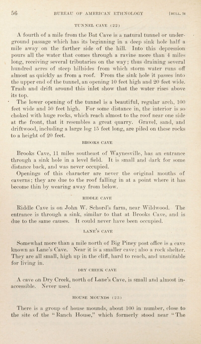 TUNNEL CAVE (22) A fourth of a mile from the Bat Cave is a natural tunnel or under¬ ground passage which has its beginning in a deep sink hole half a mile away on the farther side of the hill. Into this depression pours all the water that comes through a ravine more than 4 miles long, receiving several tributaries on the way; thus draining several hundred acres of steep hillsides from which storm water runs off almost as quickly as from a roof. From the sink hole it passes into the upper end of the tunnel, an opening 10 feet high and 20 feet wide. Trash and drift around this inlet show that the water rises above its top. The lower opening of the tunnel is a beautiful, regular arch, 100 feet wide and 50 feet high. For some distance in, the interior is so choked with huge rocks, which reach almost to the roof near one side at the front, that it resembles a great quarry. Gravel, sand, and driftwood, including a large log 15 feet long, are piled on these rocks to a height of 20 feet. BROOKS CAVE Brooks Cave, 11 miles southeast of Waynesville, has an entrance through a sink hole in a level field. It is small and dark for some distance back, and was never occupied. Openings of this character are never the original mouths of caverns; they are due to the roof falling in at a point where it has become thin by wearing away from below. RIDDLE CAVE Biddle Cave is on John W. Schord’s farm, near Wildwood. The entrance is through a sink, similar to that at Brooks Cave, and is due to the same causes. It could never have been occupied. lane’s cave Somewhat more than a mile north of Big Piney post office is a cave known as Lane’s Cave. Near it is a smaller cave; also a rock shelter. They are all small, high up in the cliff, hard to reach, and unsuitable for living in. DRY CREEK CAVE A cave on Dry Creek, north of Lane’s Cave, is small and almost in¬ accessible. Never used. HOUSE MOUNDS (23) There is a group of house mounds, about 100 in number, close to the site of the “ Bauch House,” which formerly stood near “ The 7 *7