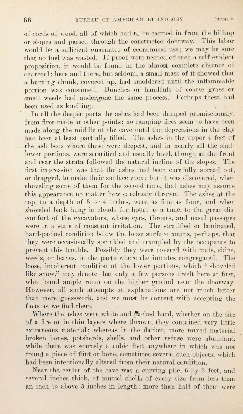 of cords of wood, all of which had to be carried in from the hilltop or slopes and passed through the constricted doorway. This labor would be a sufficient guarantee of economical use; we may be sure that no fuel was wasted. If proof were needed of such a self-evident proposition, it would be found in the almost complete absence of charcoal; here and there, but seldom, a small mass of it showed that a burning chunk, covered up, had smoldered until the inflammable portion was consumed. Bunches or handfuls of coarse grass or small weeds had undergone the same process. Perhaps these had been used as kindling. In all the deeper parts the ashes had been dumped promiscuously, from fires made at other points; no camping fires seem to have been made along the middle of the cave until the depressions in the clay had been at least partially filled. The ashes in the upper 4 feet of the ash beds where these were deepest, and in nearly all the shal¬ lower portions, were stratified and usually level, though at the front and rear the strata followed the natural incline of the slopes. The first impression was that the ashes had been carefully spread out, or dragged, to make their surface even; but it was discovered, when shoveling some of them for the second time, that ashes may assume this appearance no matter how carelessly thrown. The ashes at the top, to a depth of 3 or 4 inches, were as fine as flour, and when shoveled back hung in clouds for hours at a time, to the great dis¬ comfort of the excavators, whose eyes, throats, and nasal passages were in a state of constant irritation. The stratified or laminated, hard-packed condition below the loose surface means, perhaps, that they were occasionally sprinkled and trampled by the occupants to prevent this trouble. Possibly they were covered with mats, skins, weeds, or leaves, in the parts where the inmates congregated. The loose, incoherent condition of the lower portions, which “ shoveled like snow,” may denote that only a few persons dwelt here at first, who found ample room on the higher ground near the doorway. However, all such attempts at explanations are not much better than mere guesswork, and we must be content with accepting the facts as we find them. Where the ashes were white and ]Tacked hard, whether on the site of a fire or in thin layers where thrown, they contained very little extraneous material; whereas in the darker, more mixed material broken bones, potsherds, shells, and other refuse were abundant, while there was scarcely a cubic foot anywhere in which was not found a piece of flint or bone, sometimes several such objects, which had been intentionally altered from their natural condition. Near the center of the cave was a curving pile, 6 by 2 feet, and several inches thick, of mussel shells of every size from less than an inch to above 5 inches in length; more than half of them were