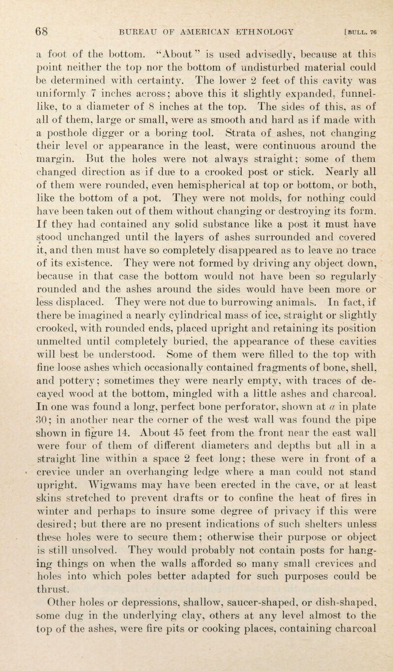 a foot of the bottom. “About ” is used advisedly, because at this point neither the top nor the bottom of undisturbed material could be determined with certainty. The lower 2 feet of this cavity was uniformly 7 inches across; above this it slightly expanded, funnel- like, to a diameter of 8 inches at the top. The sides of this, as of all of them, large or small, were as smooth and hard as if made with a posthole digger or a boring tool. Strata of ashes, not changing their level or appearance in the least, were continuous around the margin. But the holes were not always straight; some of them changed direction as if due to a crooked post or stick. Nearly all of them were rounded, even hemispherical at top or bottom, or both, like the bottom of a pot. They were not molds, for nothing could have been taken out of them without changing or destroying its form. If they had contained any solid substance like a post it must have stood unchanged until the layers of ashes surrounded and covered it, and then must have so completely disappeared as to leave no trace of its existence. They were not formed by driving any object down, because in that case the bottom would not have been so regularly rounded and the ashes around the sides would have been more or less displaced. They were not due to burrowing animals. In fact, if there be imagined a nearly cylindrical mass of ice, straight or slightly crooked, with rounded ends, placed upright and retaining its position unmelted until completely buried, the appearance of these cavities will best be understood. Some of them were filled to the top with fine loose ashes which occasionally contained fragments of bone, shell, and pottery; sometimes they were nearly empty, with traces of de¬ cayed wood at the bottom, mingled with a little ashes and charcoal. In one was found a long, perfect bone perforator, shown at a in plate 30; in another near the corner of the west wall was found the pipe shown in figure 14. About 45 feet from the front near the east wall were four of them of different diameters and depths but all in a straight line within a space 2 feet long; these were in front of a < crevice under an overhanging ledge where a man could not stand upright. Wigwams may have been erected in the cave, or at least skins stretched to prevent drafts or to confine the heat of fires in winter and perhaps to insure some degree of privacy if this were desired; but there are no present indications of such shelters unless these holes were to secure them; otherwise their purpose or object is still unsolved. They would probably not contain posts for hang¬ ing things on when the walls afforded so many small crevices and holes into which poles better adapted for such purposes could be thrust. Other holes or depressions, shallow, saucer-shaped, or dish-shaped, some dug in the underlying clay, others at any level almost to the top of the ashes, were fire pits or cooking places, containing charcoal