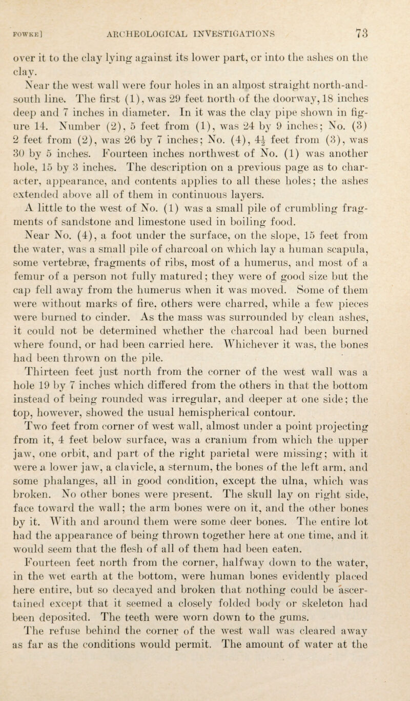 over it to the clay lying' against its lower part, or into the ashes on the clay. %j Near the west wall were four holes in an almost straight north-and- soutli line. The first (1), was 29 feet north of the doorway, 18 inches deep and 7 inches in diameter. In it was the clay pipe shown in fig¬ ure 14. Number (2), 5 feet from (1), was 24 by 9 inches; No. (3) 2 feet from (2), was 26 by 7 inches; No. (4), 4^ feet from (3), was 30 by 5 inches. Fourteen inches northwest of No. (1) was another hole, 15 by 3 inches. The description on a previous page as to char¬ acter, appearance, and contents applies to all these holes; the ashes extended above all of them in continuous layers. A little to the west of No. (1) was a small pile of crumbling frag¬ ments of sandstone and limestone used in boiling food. Near No. (4), a foot under the surface, on the slope, 15 feet from the water, was a small pile of charcoal on which lay a human scapula, some vertebrae, fragments of ribs, most of a humerus, and most of a femur of a person not fully matured; they were of good size but the cap fell away from the humerus when it was moved. Some of them were without marks of fire, others were charred, while a few pieces were burned to cinder. As the mass was surrounded by clean ashes, it could not be determined whether the charcoal had been burned where found, or had been carried here. Whichever it was, the bones had been thrown on the pile. Thirteen feet just north from the corner of the west wall was a hole 19 by 7 inches which differed from the others in that the bottom instead of being rounded was irregular, and deeper at one side; the top, however, showed the usual hemispherical contour. Two feet from corner of west wall, almost under a point projecting from it, 4 feet below surface, was a cranium from which the upper jaw, one orbit, and part of the right parietal were missing; with it were a lower jaw, a clavicle, a sternum, the bones of the left arm, and some phalanges, all in good condition, except the ulna, which was broken. No other bones were present. The skull lay on right side, face toward the wall; the arm bones were on it, and the other bones by it. With and around them were some deer bones. The entire lot had the appearance of being thrown together here at one time, and it would seem that the flesh of all of them had been eaten. Fourteen feet north from the corner, halfway down to the water, in the wet earth at the bottom, were human bones evidently placed here entire, but so decayed and broken that nothing could be ascer¬ tained except that it seemed a closely folded body or skeleton had been deposited. The teeth were worn down to the gums. The refuse behind the corner of the west wall was cleared away as far as the conditions would permit. The amount of water at the