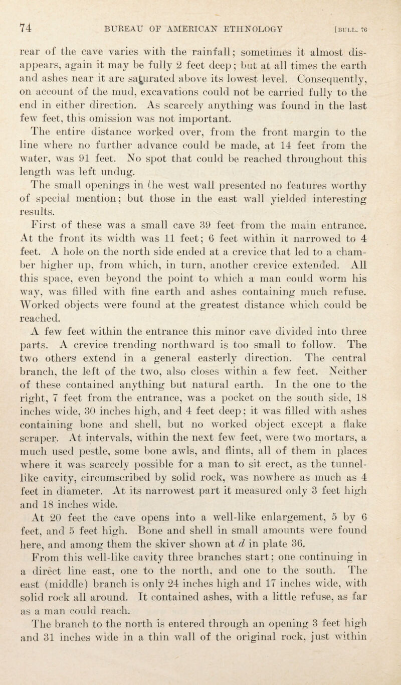 rear of the cave varies with the rainfall; sometimes it almost dis¬ appears, again it may be fully 2 feet deep; but at all times the earth and ashes near it are saturated above its lowest level. Consequently, on account of the mud, excavations could not be carried fully to the end in either direction. As scarcely anything was found in the last few feet, this omission was not important. The entire distance worked over, from the front margin to the line where no further advance could be made, at 14 feet from the water, was 91 feet. No spot that could be reached throughout this length was left undug. The small openings in the west wall presented no features worthy of special mention; but those in the east wall yielded interesting results. First of these was a small cave 39 feet from the main entrance. At the front its width was 11 feet; 6 feet within it narrowed to 4 feet. A hole on the north side ended at a crevice that led to a cham¬ ber higher up, from which, in turn, another crevice extended. All this space, even beyond the point to which a man could worm his way, was filled with fine earth and ashes containing much refuse. Worked objects were found at the greatest distance which could be reached. A few feet within the entrance this minor cave divided into three parts. A crevice trending northward is too small to follow. The two others extend in a general easterly direction. The central branch, the left of the two, also closes within a few feet. Neither of these contained anything but natural earth. In the one to the right, 7 feet from the entrance, was a pocket on the south side, 18 inches wide, 30 inches high, and 4 feet deep; it was filled with ashes containing bone and shell, but no worked object except a flake scraper. At intervals, within the next few feet, were two mortars, a much used pestle, some bone awls, and flints, all of them in places where it was scarcely possible for a man to sit erect, as the tunnel- like cavity, circumscribed by solid rock, was nowhere as much as 4 feet in diameter. At its narrowest part it measured only 3 feet high and 18 inches wide. At 20 feet the cave opens into a well-like enlargement, 5 by 6 feet, and 5 feet high. Bone and shell in small amounts were found here, and among them the skiver shown at d in plate 36. From this well-like cavity three branches start; one continuing in a direct line east, one to the north, and one to the south. The east (middle) branch is only 24 inches high and 17 inches wide, with solid rock all around. It contained ashes, with a little refuse, as far as a man could reach. The branch to the north is entered through an opening 3 feet high and 31 inches wide in a thin wall of the original rock, just within