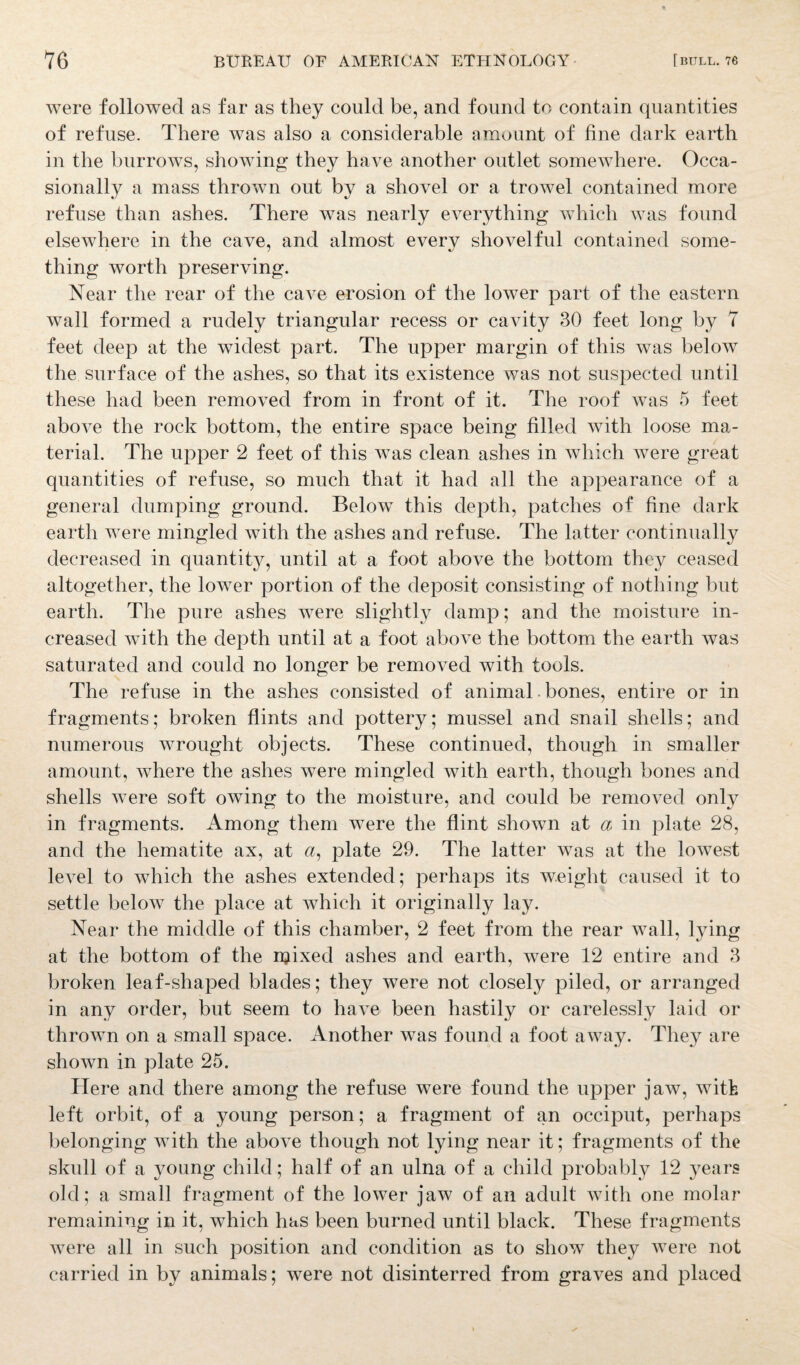 were followed as far as they could be, and found to contain quantities of refuse. There was also a considerable amount of fine dark earth in the burrows, showing they have another outlet somewhere. Occa¬ sionally a mass thrown out by a shovel or a trowel contained more refuse than ashes. There was nearly everything which was found elsewhere in the cave, and almost every shovelful contained some¬ thing worth preserving. Near the rear of the cave erosion of the lower part of the eastern wall formed a rudely triangular recess or cavity 30 feet long by 7 feet deep at the widest part. The upper margin of this was below the surface of the ashes, so that its existence was not suspected until these had been removed from in front of it. The roof was 5 feet above the rock bottom, the entire space being filled with loose ma¬ terial. The upper 2 feet of this was clean ashes in which were great quantities of refuse, so much that it had all the appearance of a general dumping ground. Below this depth, patches of fine dark earth were mingled with the ashes and refuse. The latter continually decreased in quantity, until at a foot above the bottom they ceased altogether, the lower portion of the deposit consisting of nothing but earth. The pure ashes were slightly damp; and the moisture in¬ creased with the depth until at a foot above the bottom the earth was saturated and could no longer be removed with tools. The refuse in the ashes consisted of animal bones, entire or in fragments; broken flints and pottery; mussel and snail shells; and numerous wrought objects. These continued, though in smaller amount, where the ashes were mingled with earth, though bones and shells were soft owing to the moisture, and could be removed only in fragments. Among them were the flint shown at a in plate 28, and the hematite ax, at a, plate 29. The latter was at the lowest level to which the ashes extended; perhaps its weight caused it to settle below the place at which it originally lay. Near the middle of this chamber, 2 feet from the rear wall, lying at the bottom of the igixed ashes and earth, were 12 entire and 3 broken leaf-shaped blades; they were not closely piled, or arranged in any order, but seem to have been hastily or carelessly laid or thrown on a small space. Another Avas found a foot away. They are shown in plate 25. Here and there among the refuse were found the upper jaAv, with left orbit, of a young person; a fragment of an occiput, perhaps belonging with the aboA^e though not lying near it; fragments of the skull of a young child; half of an ulna of a child probably 12 years old; a small fragment of the loAver jaw of an adult Avith one molar remaining in it, which has been burned until black. These fragments Avere all in such position and condition as to show they were not carried in by animals; Avere not disinterred from graves and placed