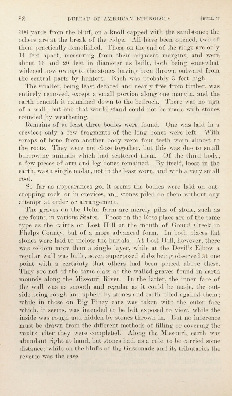 300 yards from the bluff, on a knoll capped with the sandstone; the others are at the break of the ridge. All have been opened, two of them practically demolished. Those on the end of the ridge are only 14 feet apart, measuring from their adjacent margins, and were about 16 and 20 feet in diameter as built, both being somewhat widened now owing to the stones having been thrown outward from the central parts by hunters. Each was probably 3 feet high. The smaller, being least defaced and nearly free from timber, was entirely removed, except a small portion along one margin, and the earth beneath it examined down to the bedrock. There was no sign of a wall; but one that would stand could not be made with stones rounded by weathering. Remains of at least three bodies were found. One was laid in a crevice; only a few fragments of the long bones were left. With scraps of bone from another body were four teeth worn almost to the roots. They were not close together, but this Avas due to small burrowing animals which had scattered them. Of the third body, a few pieces of arm and leg bones remained. By itself, loose in the earth, was a single molar, not in the least Avorn, and Avith a very small root. So far as appearances go, if seems the bodies were laid on out¬ cropping rock, or in creAdces, and stones piled on them without any attempt at order or arrangement. The graves on the Helm farm are merely piles of stone, such as are found in various States. Those on the Ross place are of the same type as the cairns on Lost Hill at the mouth of Gourd Creek in Phelps County, but of a more advanced form. In both places flat stones were laid to inclose the burials. At Lost Hill, however, there Avas seldom more than a single layer, Avhile at the DeAul’s Elbow a regular Avail was built, seven superposed slabs being observed at one point with a certainty that others had been placed above these. They are not of the same class as the Availed graves found in earth mounds along the Missouri Ri\rer. In the latter, the inner face of the wall Avas as smooth and regular as it could be made, the out¬ side being rough and upheld by stones and earth piled against them; Avhile in those on Big Piney care was taken with the outer face which, it seems, Avas intended to be left exposed to view, while the inside Avas rough and hidden by stones thrown in. But no inference must be draAvn from the different methods of filling or covering the vaults after they were completed. Along the Missouri, earth Avas abundant right at hand, but stones had, as a rule, to be carried some distance; while on the bluffs of the Gasconade and its tributaries the reATerse Avas the case.