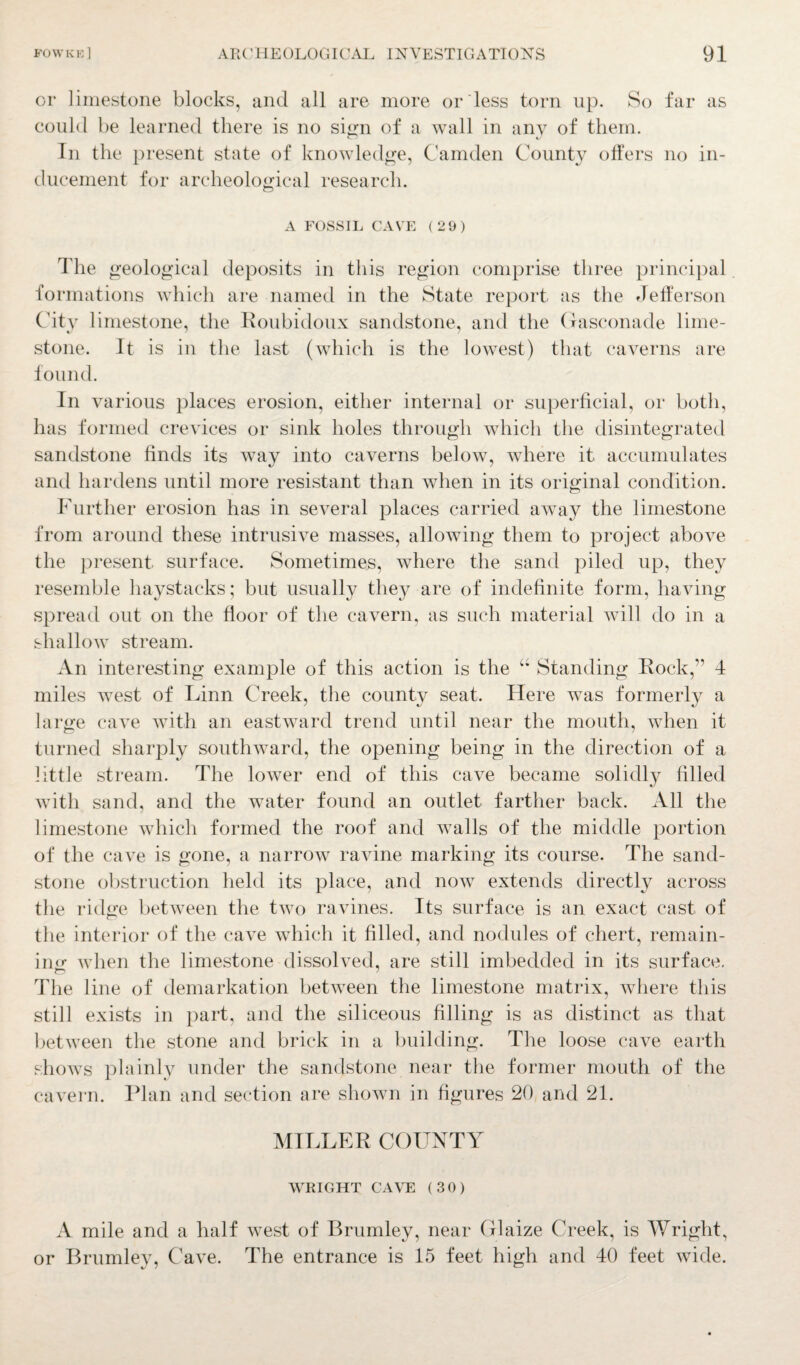 or limestone blocks, and all are more or less torn up. So far as could be learned there is no sign of a wall in any of them. In the present state of knowledge, Camden County offers no in¬ ducement for archeological research. A FOSSIL CAVE (29) The geological deposits in this region comprise three principal formations which are named in the State report as the Jefferson City limestone, the Roubidoux sandstone, and the Gasconade lime¬ stone. It is in the last (which is the lowest) that caverns are found. In various places erosion, either internal or superficial, or both, has formed crevices or sink holes through which the disintegrated sandstone finds its way into caverns below, where it accumulates and hardens until more resistant than when in its original condition. Further erosion has in several places carried away the limestone from around these intrusive masses, allowing them to project above the present surface. Sometimes, where the sand piled up, they resemble haystacks; but usually the}^ are of indefinite form, having spread out on the floor of the cavern, as such material will do in a shallow stream. An interesting example of this action is the “ Standing Rock,’1 4 miles west of Linn Creek, the county seat. Here was formerly a large cave with an eastward trend until near the mouth, when it turned sharply southward, the opening being in the direction of a little stream. The lower end of this cave became solidly filled with sand, and the water found an outlet farther back. All the limestone which formed the roof and walls of the middle portion of the cave is gone, a narrow ravine marking its course. The sand¬ stone obstruction held its place, and now extends directly across the ridge between the two ravines. Its surface is an exact cast of the interior of the cave which it filled, and nodules of chert, remain¬ ing when the limestone dissolved, are still imbedded in its surface, The line of demarkation between the limestone matrix, where this still exists in part, and the siliceous filling is as distinct as that between the stone and brick in a building. The loose cave earth shows plainly under the sandstone near the former mouth of the cavern. Plan and section are shown in figures 20 and 21. MILLER COUNTY WRIGHT CAVE (30) A mile and a half west of Brumley, near Glaize Creek, is Wright, or Brumley, Cave. The entrance is 15 feet high and 40 feet wide.