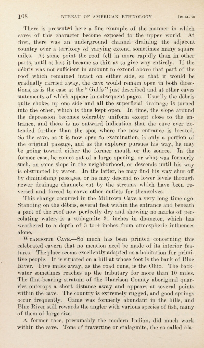 There is presented here a fine example of the manner in which caves of this character become exposed to the upper world. At first, there was an underground channel draining the adjacent country over a territory of varying extent, sometimes many square miles. At some point the roof fell in more rapidly than in other parts, until at last it became so thin as to give way entirely. If the debris was not sufficient in amount to extend above that part of the roof which remained intact on either side, so that it would be gradually carried away, the cave would remain open in both direc¬ tions, as is the case at the “ Gulfs ” just described and at other caves statements of which appear in subsequent pages. Usually the debris quite chokes up one side and all the superficial drainage is turned into the other, which is thus kept open. In time, the slope around the depression becomes tolerably uniform except close to the en¬ trance, and there is no outward indication that the cave ever ex¬ tended farther than the spot where the new entrance is located. So the cave, as it is now open to examination, is only a portion of the original passage, and as the explorer pursues his way, he may be going toward either the former mouth or the source. In the former case, he comes out of a large opening, or what was formerly such, on some slope in the neighborhood, or descends until his way is obstructed by water. In the latter, he may find his way shut off by diminishing passages, or he may descend to lower levels through newer drainage channels cut by the streams which have been re¬ versed and forced to carve other outlets for themselves. This change occurred in the Milltown Cave a very long time ago. Standing on the debris, several feet within the entrance and beneath a part of the roof now perfectly dry and showing no marks of per¬ colating water, is a stalagmite 31 inches in diameter, which has weathered to a depth of 3 to 4 inches from atmospheric influences alone. Wyandotte Cave.—So much has been printed concerning this celebrated cavern that no mention need be made of its interior fea¬ tures. The place seems excellently adapted as a habitation for primi¬ tive people. It is situated on a hill at whose foot is the bank of Blue River. Five miles away, as the road runs, is the Ohio. The back¬ water sometimes reaches up the tributary for more than 10 miles. The flint-bearing stratum of the Harrison County aboriginal quar¬ ries outcrops a short distance away and appears at several points within the cave. The country is extremely rugged, and good springs occur frequently. Game was formerly abundant in the hills, and Blue River still rewards the angler with various species of fish, many of them of large size. A former race, presumably the modern Indian, did much work within the cave. Tons of travertine or stalagmite, the so-called ala-