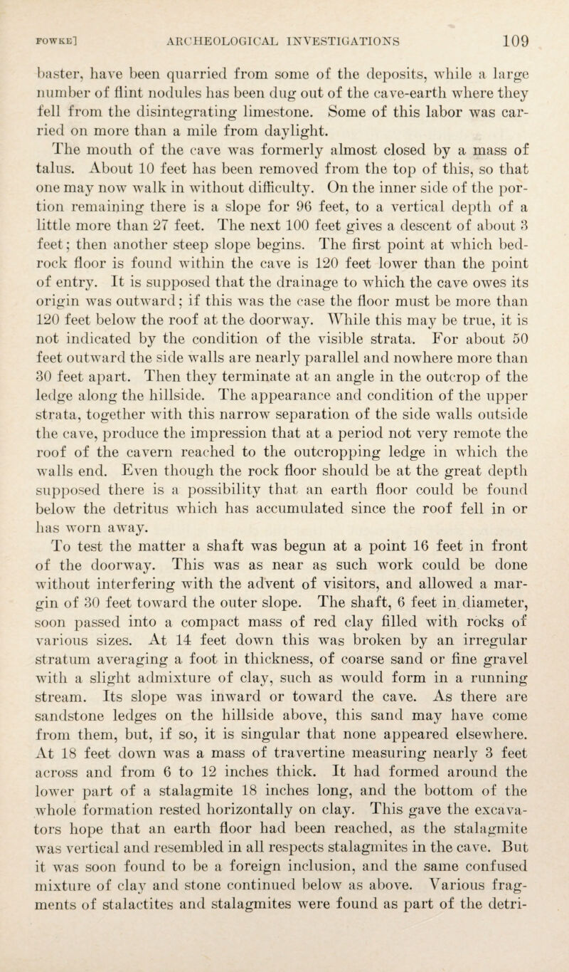 baster, have been quarried from some of the deposits, while a large number of flint nodules has been dug out of the cave-earth where they fell from the disintegrating limestone. Some of this labor was car¬ ried on more than a mile from daylight. The mouth of the cave was formerly almost closed by a mass of talus. About 10 feet has been removed from the top of this, so that one may now walk in without difficulty. On the inner side of the por¬ tion remaining there is a slope for 96 feet, to a vertical depth of a little more than 27 feet. The next 100 feet gives a descent of about 3 feet; then another steep slope begins. The first point at which bed¬ rock floor is found within the cave is 120 feet lower than the point of entry. It is supposed that the drainage to which the cave owes its origin was outward; if this was the case the floor must be more than 120 feet below the roof at the doorway. While this may be true, it is not indicated by the condition of the visible strata. For about 50 feet outward the side walls are nearly parallel and nowhere more than 30 feet apart. Then they terminate at an angle in the outcrop of the ledge along the hillside. The appearance and condition of the upper strata, together with this narrow separation of the side walls outside the cave, produce the impression that at a period not very remote the roof of the cavern reached to the outcropping ledge in which the walls end. Even though the rock floor should be at the great depth supposed there is a possibility that an earth floor could be found below the detritus which has accumulated since the roof fell in or has worn away. To test the matter a shaft was begun at a point 16 feet in front of the doorway. This was as near as such work could be done without interfering with the advent of visitors, and allowed a mar¬ gin of 30 feet toward the outer slope. The shaft, 6 feet in. diameter, soon passed into a compact mass of red clay filled with rocks of various sizes. At 14 feet down this was broken by an irregular stratum averaging a foot in thickness, of coarse sand or fine gravel with a slight admixture of clay, such as would form in a running stream. Its slope was inward or toward the cave. As there are sandstone ledges on the hillside above, this sand may have come from them, but, if so, it is singular that none appeared elsewhere. At 18 feet down was a mass of travertine measuring nearly 3 feet across and from 6 to 12 inches thick. It had formed around the lower part of a stalagmite 18 inches long, and the bottom of the whole formation rested horizontally on clay. This gave the excava¬ tors hope that an earth floor had been reached, as the stalagmite was vertical and resembled in all respects stalagmites in the cave. But it was soon found to be a foreign inclusion, and the same confused mixture of clay and stone continued below as above. Various frag¬ ments of stalactites and stalagmites wrere found as part of the detri-