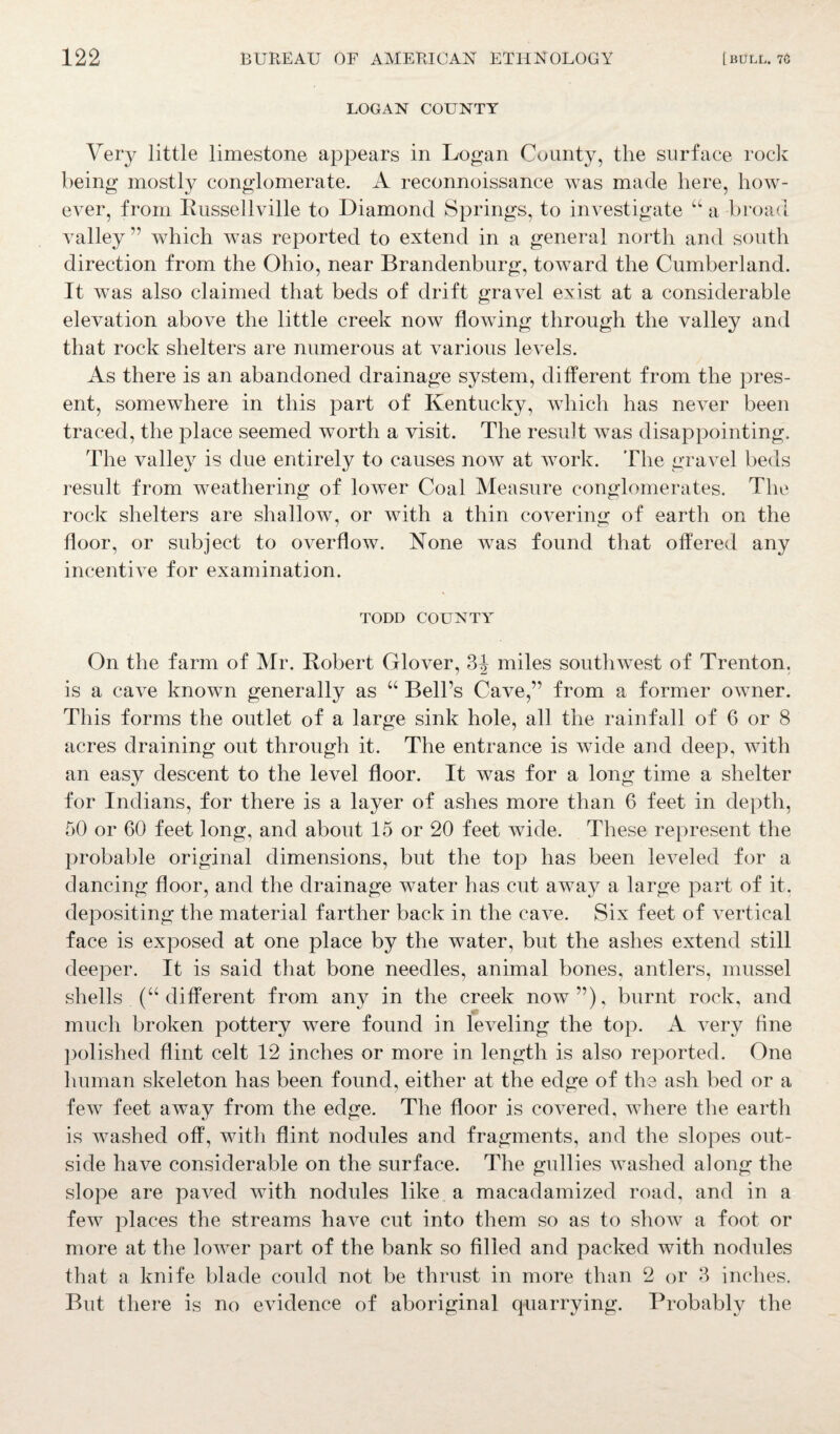 LOGAN COUNTY Very little limestone appears in Logan County, the surface rock being mostly conglomerate. A reconnoissance was made here, how¬ ever, from Russellville to Diamond Springs, to investigate “ a broad valley ” which was reported to extend in a general north and south direction from the Ohio, near Brandenburg, toward the Cumberland. It was also claimed that beds of drift gravel exist at a considerable elevation above the little creek now flowing through the valley and that rock shelters are numerous at various levels. As there is an abandoned drainage system, different from the pres¬ ent, somewhere in this part of Kentucky, which has never been traced, the place seemed worth a visit. The result was disappointing. The valley is due entirely to causes now at work. The gravel beds result from weathering of lower Coal Measure conglomerates. The rock shelters are shallow, or with a thin covering of earth on the floor, or subject to overflow. None was found that offered any incentive for examination. TODD COUNTY On the farm of Mr. Robert Glover, 3^ miles southwest of Trenton, is a cave known generally as “ Bell’s Cave,” from a former owner. This forms the outlet of a large sink hole, all the rainfall of 6 or 8 acres draining out through it. The entrance is wide and deep, with an easy descent to the level floor. It was for a long time a shelter for Indians, for there is a layer of ashes more than 6 feet in depth, 50 or 60 feet long, and about 15 or 20 feet wide. These represent the probable original dimensions, but the top has been leveled for a dancing floor, and the drainage water has cut away a large part of it. depositing the material farther back in the cave. Six feet of vertical face is exposed at one place by the water, but the ashes extend still deeper. It is said that bone needles, animal bones, antlers, mussel shells (“ different from any in the creek now”), burnt rock, and much broken pottery were found in leveling the top. A very fine polished flint celt 12 inches or more in length is also reported. One human skeleton has been found, either at the edge of the ash bed or a few feet away from the edge. The floor is covered, where the earth is washed off, with flint nodules and fragments, and the slopes out¬ side have considerable on the surface. The gullies washed along the slope are paved with nodules like a macadamized road, and in a few places the streams have cut into them so as to show a foot or more at the lower part of the bank so filled and packed with nodules that a knife blade could not be thrust in more than 2 or 3 inches. But there is no evidence of aboriginal quarrying. Probably the
