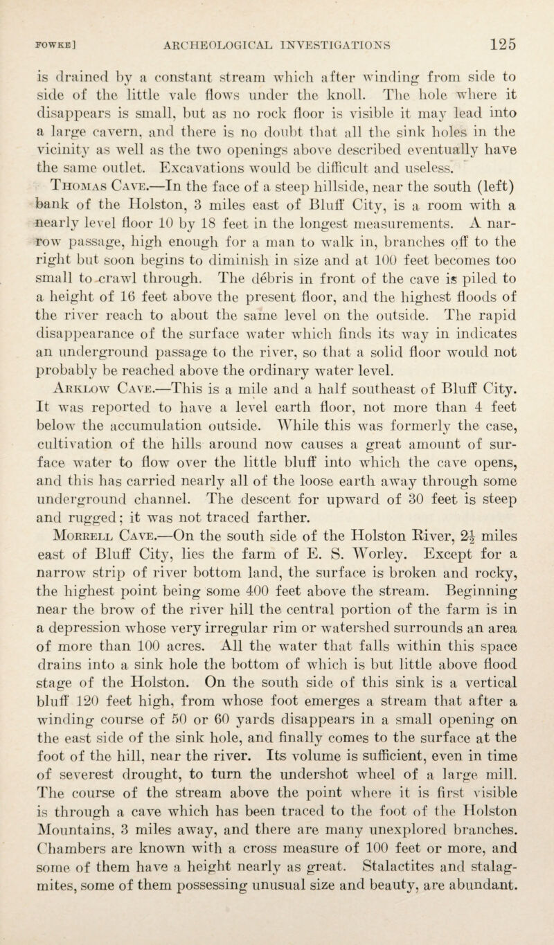 is drained by a constant stream which after winding from side to side of the little vale flows under the knoll. The hole where it disappears is small, hut as no rock floor is visible it may lead into a large cavern, and there is no doubt that all the sink holes in the vicinity as well as the two openings above described eventually have the same outlet. Excavations would he difficult and useless. Thomas Cave.—In the face of a steep hillside, near the south (left) bank of the Holston, 3 miles east of Bluff City, is a room with a nearly level floor 10 by 18 feet in the longest measurements. A nar¬ row passage, high enough for a man to walk in, branches off to the right hut soon begins to diminish in size and at 100 feet becomes too small to -crawl through. The debris in front of the cave is piled to a height of 16 feet above the present floor, and the highest floods of the river reach to about the same level on the outside. The rapid disappearance of the surface water which finds its way in indicates an underground passage to the river, so that a solid floor would not probably be reached above the ordinary water level. Arklow Cave.—This is a mile and a half southeast of Bluff City. It was reported to have a level earth floor, not more than 4 feet below the accumulation outside. While this was formerly the case, cultivation of the hills around now causes a great amount of sur¬ face water to flow over the little bluff into which the cave opens, and this has carried nearly all of the loose earth away through some underground channel. The descent for upward of 30 feet is steep and rugged; it was not traced farther. Morrell Cave.—On the south side of the Holston River, 2J miles east of Bluff City, lies the farm of E. S. Worley. Except for a narrowT strip of river bottom land, the surface is broken and rocky, the highest point being some 400 feet above the stream. Beginning near the brow of the river hill the central portion of the farm is in a depression whose very irregular rim or watershed surrounds an area of more than 100 acres. All the water that falls within this space drains into a sink hole the bottom of which is but little above flood stage of the Holston. On the south side of this sink is a vertical bluff 120 feet high, from whose foot emerges a stream that after a winding course of 50 or 60 yards disappears in a small opening on the east side of the sink hole, and finally comes to the surface at the foot of the hill, near the river. Its volume is sufficient, even in time of severest drought, to turn the undershot wheel of a large mill. The course of the stream above the point where it is first visible is through a cave which has been traced to the foot of the Holston Mountains, 3 miles away, and there are many unexplored branches. Chambers are known with a cross measure of 100 feet or more, and some of them have a height nearly as great. Stalactites and stalag¬ mites, some of them possessing unusual size and beauty, are abundant.