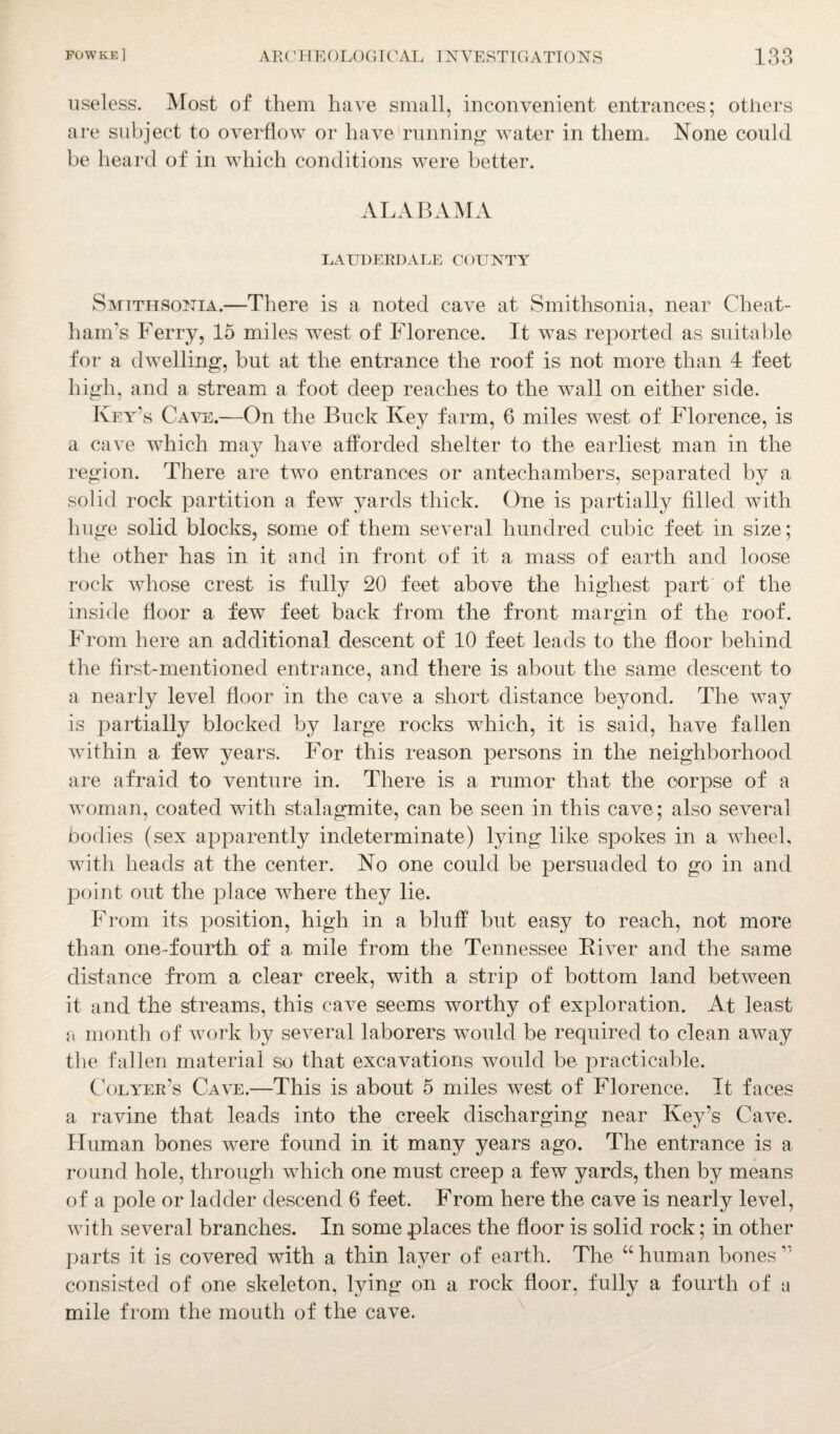 useless. Most of them have small, inconvenient entrances; others are subject to overflow or have running water in therm None could be heard of in which conditions were better. ALABAMA LAUDERDALE COUNTY Smtthsonia.—There is a noted cave at Smithsonia, near Cheat¬ ham's Ferry, 15 miles west of Florence. It was reported as suitable for a dwelling, but at the entrance the roof is not more than 4 feet high, and a stream a foot deep reaches to the wall on either side. Key’s Cave.—On the Buck Key farm, 6 miles west of Florence, is a cave which may have afforded shelter to the earliest man in the region. There are two entrances or antechambers, separated by a solid rock partition a few yards thick. One is partially filled with huge solid blocks, some of them several hundred cubic feet in size; the other has in it and in front of it a mass of earth and loose rock whose crest is fully 20 feet above the highest part of the inside floor a few feet back from the front margin of the roof. From here an additional descent of 10 feet leads to the floor behind the first-mentioned entrance, and there is about the same descent to a nearly level floor in the cave a short distance beyond. The way is partially blocked by large rocks which, it is said, have fallen within a few years. For this reason persons in the neighborhood are afraid to venture in. There is a rumor that the corpse of a woman, coated with stalagmite, can be seen in this cave; also several bodies (sex apparently indeterminate) lying like spokes in a wheel, with heads at the center. No one could be persuaded to go in and point out the place where they lie. From its position, high in a bluff but easy to reach, not more than one-fourth of a mile from the Tennessee Fiver and the same distance from a clear creek, with a strip of bottom land between it and the streams, this cave seems worthy of exploration. At least a month of work by several laborers would be required to clean away the fallen material so that excavations would be practicable. Colyer’s Cave.—This is about 5 miles wTest of Florence. It faces a ravine that leads into the creek discharging near Key’s Cave. Fluman bones were found in it many years ago. The entrance is a round hole, through which one must creep a few yards, then by means of a pole or ladder descend 6 feet. From here the cave is nearly level, with several branches. In some places the floor is solid rock; in other parts it is covered with a thin layer of earth. The “ human bones ” consisted of one skeleton, lying on a rock floor, fully a fourth of a mile from the mouth of the cave.