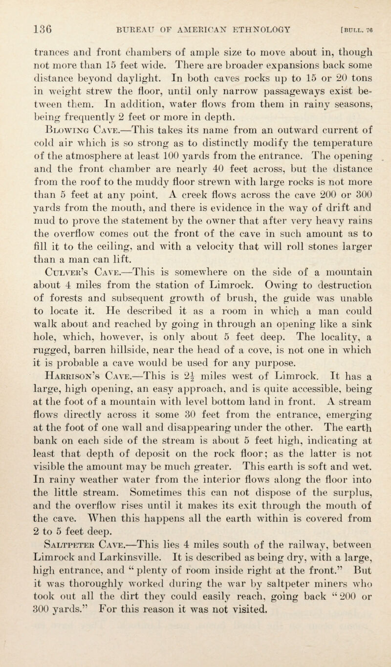 trances and front chambers of ample size to move about in, though not more than 15 feet wide. There are broader expansions back some distance beyond daylight. In both caves rocks up to 15 or 20 tons in weight strew the floor, until only narrow passageways exist be¬ tween them. In addition, water flows from them in rainy seasons, being frequently 2 feet or more in depth. Blowing Cave.—This takes its name from an outward current of cold air which is so strong as to distinctly modify the temperature of the atmosphere at least 100 yards from the entrance. The opening and the front chamber are nearly 40 feet across, but the distance from the roof to the muddy floor strewn with large rocks is not more than 5 feet at any point. A creek flows across the cave 200 or 300 yards from the mouth, and there is evidence in the way of drift and mud to prove the statement by the owner that after very heavy rains the overflow comes out the front of the cave in such amount as to fill it to the ceiling, and with a velocity that will roll stones larger than a man can lift. Culver’s Cave.—This is somewhere on the side of a mountain about 4 miles from the station of Limrock. Owing to destruction of forests and subsequent growth of brush, the guide was unable to locate it. He described it as a room in which a man could walk about and reached by going in through an opening like a sink hole, which, however, is only about 5 feet deep. The locality, a rugged, barren hillside, near the head of a cove, is not one in which it is probable a cave would be used for any purpose. Harrison’s Cave.—This is 2^ miles west of Limrock. It has a large, high opening, an easy approach, and is quite accessible, being at the foot of a mountain with level bottom land in front. A stream flows directly across it some 30 feet from the entrance, emerging at the foot of one wall and disappearing under the other. The earth bank on each side of the stream is about 5 feet high, indicating at least that depth of deposit on the rock floor; as the latter is not visible the amount may be much greater. This earth is soft and wet. In rainy weather water from the interior flows along the floor into the little stream. Sometimes this can not dispose of the surplus, and the overflow rises until it makes its exit through the mouth of the cave. When this happens all the earth within is covered from 2 to 5 feet deep. Saltpeter Cave.—This lies 4 miles south of the railwav, between Limrock and Larkinsville. It is described as being dry, with a large, high entrance, and u plenty of room inside right at the front.” But it was thoroughly worked during the war by saltpeter miners who took out all the dirt they could easily reach, going back “ 200 or 300 yards.” For this reason it was not visited.