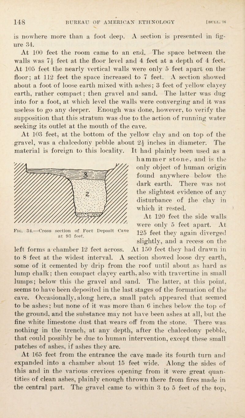 * 148 BUREAU OF AMERICAN ETHNOLOGY [bull. 76 is nowhere more than a foot deep. A section is presented in fig¬ ure 34. At 100 feet the room came to an end. The space between the walls was 7^ feet at the floor level and 4 feet at a depth of 4 feet. At 105 feet the nearly vertical walls were only 5 feet apart on the floor; at 112 feet the space increased to 7 feet. A section showed about a foot of loose earth mixed with ashes; 3 feet of yellow clayey earth, rather compact; then gravel and sand. The latter was dug into for a foot, at which level the walls were converging and it was useless to go any deeper. Enough was done, however, to verify the supposition that this stratum was due to the action of running water seeking its outlet at the mouth of the cave. At 103 feet, at the bottom of the yellow clay and on top of the gravel, was a chalcedony pebble about 2^ inches in diameter. The material is foreign to this locality. It had plainly been used as a hammer stone, and is the only object of human origin found anywhere below the dark earth. There was not the slightest evidence of any disturbance of the clav in which it rested. At 120 feet the side walls were only 5 feet apart. At 125 feet they again diverged slightly, and a recess on the left forms a chamber 12 feet across. At 150 feet they had drawn in to 8 feet at the widest interval. A section showed loose dry earth, some of it cemented by drip from the roof until about as hard as lump chalk; then compact clayey earth, also with travertine in small lumps; below this the gravel and sand. The latter, at this point, seems to have been deposited in the last stages of the formation of the cave. Occasionally, along here, a small patch appeared that seemed to be ashes; but none of it was more than 6 inches below the top of the ground, and the substance may not have been ashes at all, but the fine white limestone dust that wears off from the stone. There was nothing in the trench, at any depth, after the chalcedony pebble, that could possibly be due to human intervention, except these small patches of ashes, if ashes they are. At 165 feet from the entrance the cave made its fourth turn and expanded into a chamber about 15 feet wide. Along the sides of this and in the various crevices opening from it were great quan¬ tities of clean ashes, plainly enough thrown there from fires made in the central part. The gravel came to within 3 to 5 feet of the top, Fig. 34.—Cross section of Fort Deposit Cave at 93 feet.