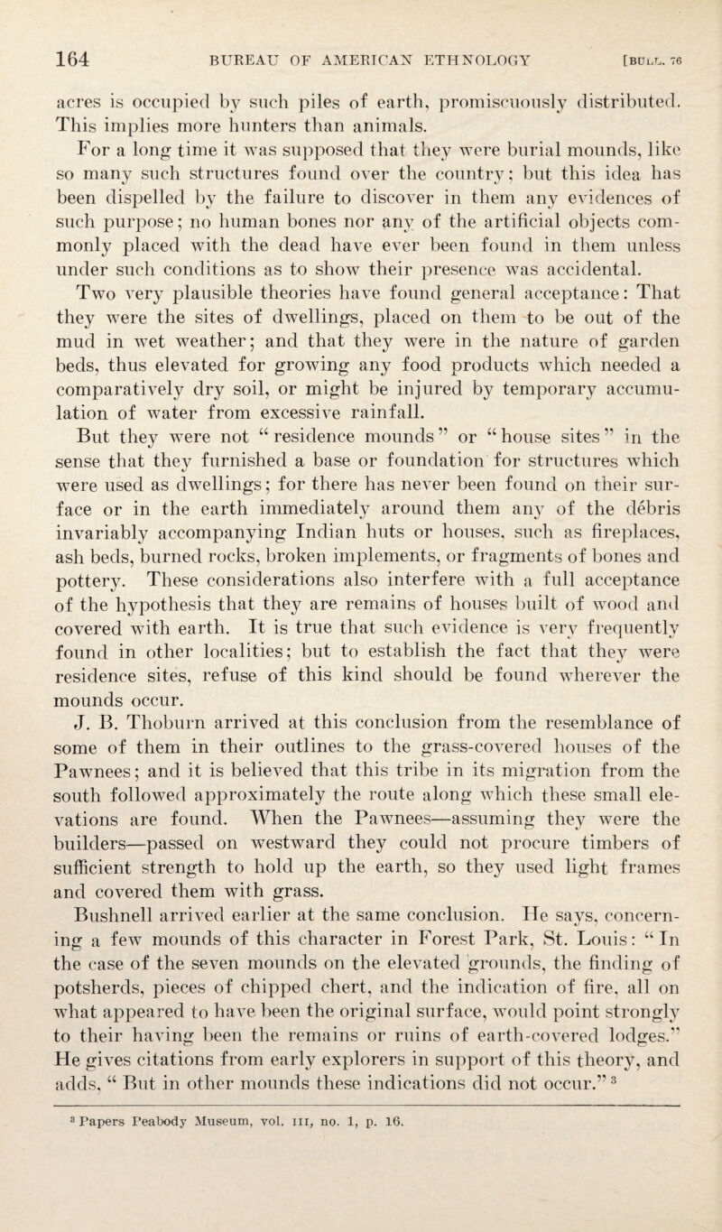 acres is occupied by such piles of earth, promiscuously distributed. This implies more hunters than animals. For a long time it was supposed that they were burial mounds, like so many such structures found over the country; but this idea has been dispelled by the failure to discover in them any evidences of such purpose; no human bones nor any of the artificial objects com¬ monly placed with the dead have ever been found in them unless under such conditions as to show their presence Avas accidental. Two ATery plausible theories have found general acceptance: That they were the sites of dwellings, placed on them to be out of the mud in wet weather; and that they were in the nature of garden beds, thus elevated for growing any food products which needed a comparati\7ely dry soil, or might be injured by temporary accumu¬ lation of water from excessi\Te rainfall. But they were not 66 residence mounds ” or “ house sites ” in the sense that they furnished a base or foundation for structures which were used as dwellings; for there has never been found on their sur¬ face or in the earth immediately around them any of the debris invariably accompanying Indian huts or houses, such as fireplaces, ash beds, burned rocks, broken implements, or fragments of bones and pottery. These considerations also interfere Avith a full acceptance of the hypothesis that they are remains of houses built of wood and covered with earth. It is true that such evidence is very frequently found in other localities; but to establish the fact that they were residence sites, refuse of this kind should be found wherever the mounds occur. J. B. Thoburn arrived at this conclusion from the resemblance of some of them in their outlines to the grass-C0A7ered houses of the Pawnees; and it is believed that this tribe in its migration from the south followed approximately the route along which these small ele¬ vations are found. When the Pawnees—assuming they were the builders—passed on westward they could not procure timbers of sufficient strength to hold up the earth, so they used light frames and covered them with grass. Bushnell arrived earlier at the same conclusion. lie says, concern¬ ing a feAv mounds of this character in Forest Park, St. Louis: “ In the case of the seven mounds on the eleA7ated grounds, the finding of potsherds, pieces of chipped chert, and the indication of fire, all on what appeared to haA7e been the original surface, would point strongly to their haAdng been the remains or ruins of earth-covered lodges. He gives citations from early explorers in support of this theory, and adds, “ But in other mounds these indications did not occur.’13 3 Papers Peabody Museum, vol. in, no. 1, p. 16,