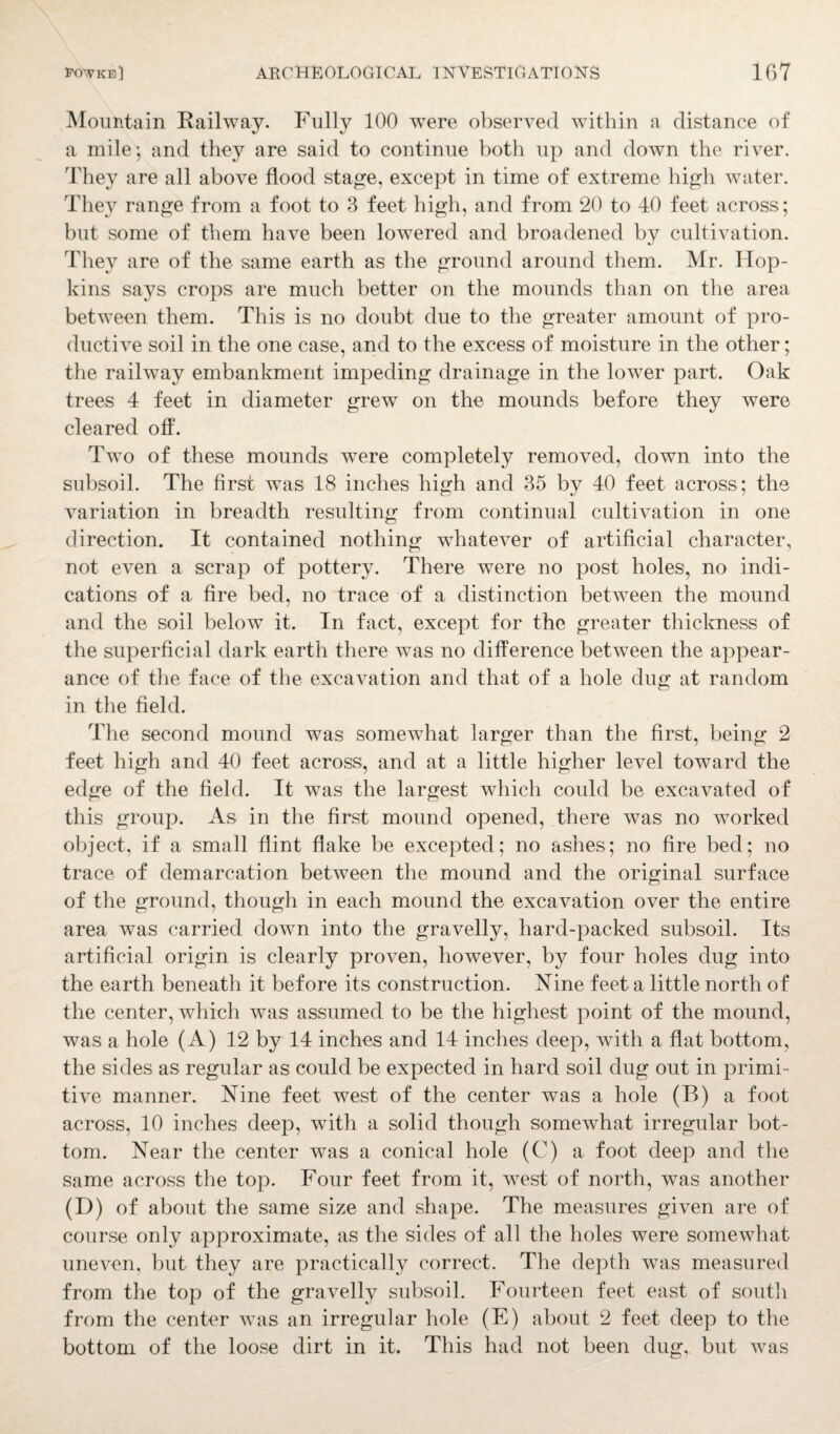 Mountain Railway. Fully 100 were observed within a distance of a mile*, and they are said to continue both up and down the river. They are all above flood stage, except in time of extreme high water. They range from a foot to 3 feet high, and from 20 to 40 feet across; but some of them have been lowered and broadened by cultivation. They are of the same earth as the ground around them. Mr. Hop¬ kins says crops are much better on the mounds than on the area between them. This is no doubt due to the greater amount of pro¬ ductive soil in the one case, and to the excess of moisture in the other; the railway embankment impeding drainage in the lower part. Oak trees 4 feet in diameter grew on the mounds before they were cleared off. Two of these mounds were completely removed, down into the subsoil. The first was 18 inches high and 35 by 40 feet across; the variation in breadth resulting from continual cultivation in one direction. It contained nothing whatever of artificial character, not even a scrap of pottery. There were no post holes, no indi¬ cations of a fire bed, no trace of a distinction between the mound and the soil below it. In fact, except for the greater thickness of the superficial dark earth there was no difference between the appear¬ ance of the face of the excavation and that of a hole dug at random in the field. The second mound was somewhat larger than the first, being 2 feet high and 40 feet across, and at a little higher level toward the edge of the field. It was the largest which could be excavated of this group. As in the first mound opened, there was no worked object, if a small flint flake be excepted; no ashes; no fire bed; no trace of demarcation between the mound and the original surface of the ground, though in each mound the excavation over the entire area was carried down into the gravelly, hard-packed subsoil. Its artificial origin is clearly proven, however, by four holes dug into the earth beneath it before its construction. Nine feet a little north of the center, which was assumed to be the highest point of the mound, was a hole (A) 12 by 14 inches and 14 inches deep, with a flat bottom, the sides as regular as could be expected in hard soil dug out in primi¬ tive manner. Nine feet west of the center was a hole (B) a foot across, 10 inches deep, with a solid though somewhat irregular bot¬ tom. Near the center was a conical hole (C) a foot deep and the same across the top. Four feet from it, west of north, was another (I)) of about the same size and shape. The measures given are of course only approximate, as the sides of all the holes were somewhat uneven, but they are practically correct. The depth was measured from the top of the gravelly subsoil. Fourteen feet east of south from the center was an irregular hole (E) about 2 feet deep to the bottom of the loose dirt in it. This had not been dug, but was