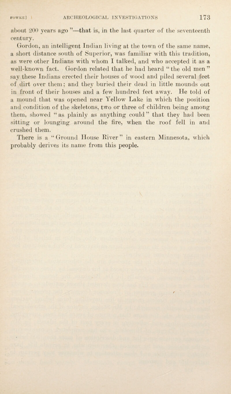 about 200 years ago ”—that is, in the last quarter of the seventeenth century. Gordon, an intelligent Indian living at the town of the same name, a short distance south of Superior, was familiar with this tradition, as were other Indians with whom I talked, and who accepted it as a well-known fact. Gordon related that he had heard “ the old men ” say these Indians erected their houses of wood and piled several feet of dirt over them; and they buried their dead in little mounds out in front of their houses and a few hundred feet away. He told of a mound that was opened near Yellow Lake in which the position and condition of the skeletons, two or three of children being among them, showed “ as plainly as anything could ” that they had been sitting or lounging around the fire, when the roof fell in and crushed them. There is a “ Ground House Liver ” in eastern Minnesota, which probably derives its name from this people.