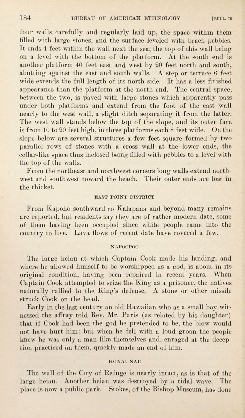 four walls carefully and regularly laid up, the space within them filled with large stones, and the surface leveled with beach pebbles. It ends 4 feet within the wall next the sea, the top of this wall being on a level with the bottom of the platform. At the south end is another platform 40 feet east and west by 20 feet north and south, abutting against the east and south walls. A step or terrace 6 feet wide extends the full length of its north side. It has a less finished appearance than the platform at the north end. The central space, between the two, is paved with large stones which apparently pass under both platforms and extend from the foot of the east wall nearly to the west wall, a slight ditch separating it from the latter. The west wall stands below the top of the slope, and its outer face is from 10 to 20 feet high, in three platforms each 8 feet wide. On the slope below are several structures a few feet, square formed by two parallel rows of stones with a cross wall at the lower ends, the cellar-like space thus inclosed being filled with pebbles to a level with the top of the walls. From the northeast and northwest corners long walls extend north¬ west and southwest toward the beach. Their outer ends are lost in the thicket. EAST POINT DISTRICT From Kapoho southward to Kalapana and beyond many remains are reported, but residents say they are of rather modern date, some of them having been occupied since white people came into the country to live. Lava flows of recent date have covered a few. NAPOOPOO The large heiau at which Captain Cook made his landing, and where he allowed himself to be worshipped as a god, is about in its original condition, having been repaired in recent years. When Captain Cook attempted to seize the King as a prisoner, the natives naturally rallied to the King’s defense. A stone or other missile struck Cook on the head. Early in the last century an old Hawaiian who as a small boy wit¬ nessed the affray told Rev. Mr. Paris (as related by his daughter) that if Cook had been the god he pretended to be, the blow would not have hurt him; but when he fell with a loud groan the people knew he was only a man like themselves and, enraged at the decep¬ tion practiced on them, quickly made an end of him. HONAUNAU The wall of the City of Refuge is nearly intact, as is that of the large heiau. Another heiau was destroyed by a tidal wave. The place is now a public park. Stokes, of the Bishop Museum, has done