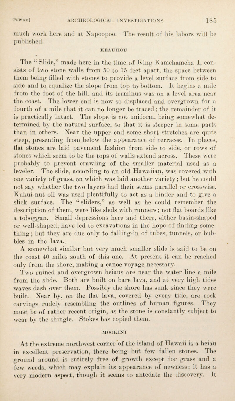 much work here and at Napoopoo. The result of his labors will be published. KEAUIIOU 4 The “ Slide,” made here in the time of King Kamehameha I, con¬ sists of two stone walls from 50 to 75 feet apart, the space between them being filled with stones to provide a level surface from side to side and to equalize the slope from top to bottom. It begins a mile from the foot of the hill, and its terminus was on a level area near the coast. The lower end is now so displaced and overgrown for a fourth of a mile that it can no longer be traced; the remainder of it is practically intact. The slope is not uniform, being somewhat de¬ termined by the natural surface, so that it is steeper in some parts than in others. Near the upper end some short stretches are quite steep, presenting from below the appearance of terraces. In places, flat stones are laid pavement fashion from side to side, or rows of stones which seem to be the tops of walls extend across. These were probably to prevent crawling of the smaller material used as a leveler. The slide, according to an old Hawaiian, was covered with one variety of grass, on which was laid another variety; but he could not say whether the two layers had their stems parallel or crosswise. Kukui-nut oil was used plentifully to act as a binder and to give a slick surface. The “ sliders,” as well as he could remember the description of them, wTere like sleds with runners; not flat boards like a toboggan. Small depressions here and there, either basin-shaped or well-shaped, have led to excavations in the hope of finding some¬ thing; but they are due only to falling-in of tubes, tunnels, or bub¬ bles in the lava.. A somewhat similar but very much smaller slide is said to be on the coast 40 miles south of this one. At present it can be reached only from the shore, making a canoe voyage necessary. Two ruined and overgrown heiaus are near the water line a mile from the slide. Both are built on bare lava, and at very high tides waves dash over them. Possibly the shore has sunk since they were built. Near by, on the flat lava, covered by every tide, are rock carvings rudely resembling the outlines of human figures. They must be of rather recent origin, as the stone is constantly subject to wear by the shingle. Stokes has copied them. MOOKINI At the extreme northwest corner of the island of Hawaii is a heiau in excellent preservation, there being but few fallen stones. The ground around is entirely free of growth except for grass and a few weeds, which may explain its appearance of newness; it has a very modern aspect, though it seems to antedate the discovery. It