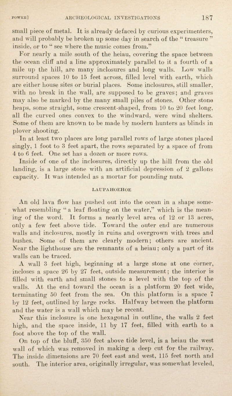 small piece of metal. It is already defaced by curious experimenters, and will probably be broken up some day in search of the “ treasure ” inside, or to “ see where the music comes from.” For nearly a mile south of the heiau, covering the space between the ocean cliff and a line approximately parallel to it a fourth of a mile up the hill, are many inclosures and long walls. Low walls surround spaces 10 to 15 feet across, filled level with earth, which are either house sites or burial places. Some inclosures, still smaller, with no break in the wall, are supposed to be graves; and graves may also be marked by the many small piles of stones. Other stone heaps, some straight, some crescent-shaped, from 10 to 20 feet long, all the curved ones convex to the windward, were wind shelters. Some of them are known to be made by modern hunters as blinds in plover shooting. In at least two places are long parallel rows of large stones placed singly, 1 foot to 3 feet apart, the rows separated by a space of from 4 to 6 feet. One set has a dozen or more rows. Inside of one of the inclosures, directly up the hill from the old landing, is a large stone with an artificial depression of 2 gallons capacity. It was intended as a mortar for pounding nuts. LAUPAHOEHOE An old lava flow has pushed out into the ocean in a shape some¬ what resembling “ a leaf floating on the water,” which is the mean¬ ing of the word. It forms a nearly level area of 12 or 13 acres, onlv a few feet above tide. Toward the outer end are numerous walls and inclosures, mostly in ruins and overgrown with trees and bushes. Some of them are clearly modern; others are ancient. Near the lighthouse are the remnants of a heiau; only a part of its walls can be traced. A wall 3 feet high, beginning at a large stone at one corner, incloses a space 26 by 27 feet, outside measurement; the interior is filled with earth and small stones to a level with the top of the walls. At the end toward the ocean is a platform 20 feet wide, terminating 50 feet from the sea. On this platform is a space 7 by 12 feet, outlined by large rocks. Halfway between the platform and the water is a wall which may be recent. Near this inclosure is one hexagonal in outline, the walls 2 feet high, and the space inside, 11 by 17 feet, filled with earth to a foot above the top of the wall. On top of the bluff, 350 feet above tide level, is a heiau the west wall of which was removed in making a deep cut for the railway. The inside dimensions are 70 feet east and west, 115 feet north and south. The interior area, originally irregular, Avas someAvhat leveled,