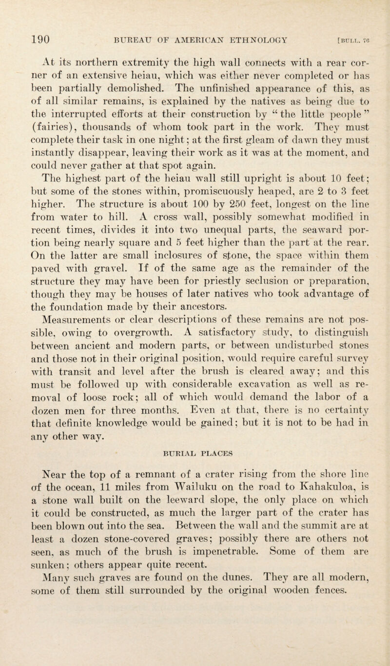 At its northern extremity the high wall connects with a rear cor¬ ner of an extensive heiau, which was either never completed or has been partially demolished. The unfinished appearance of this, as of all similar remains, is explained by the natives as being due to the interrupted efforts at their construction by “ the little people ” (fairies), thousands of whom took part in the work. They must complete their task in one night; at the first gleam of dawn they must instantly disappear, leaving their work as it was at the moment, and could never gather at that spot again. The highest part of the heiau wall still upright is about 10 feet; but some of the stones within, promiscuously heaped, are 2 to 3 feet higher. The structure is about 100 by 250 feet, longest on the line from water to hill. A cross wall, possibly somewhat modified in recent times, divides it into two unequal parts, the seaward por¬ tion being nearly square and 5 feet higher than the part at the rear. On the latter are small inclosures of stone, the space within them paved with gravel. If of the same age as the remainder of the structure they may have been for priestly seclusion or preparation, though they may be houses of later natives who took advantage of the foundation made by their ancestors. Measurements or clear descriptions of these remains are not pos¬ sible, owing to overgrowth. A satisfactory study, to distinguish between ancient and modern parts, or between undisturbed stones and those not in their original position, would require careful survey with transit and level after the brush is cleared away; and this must be followed up with considerable excavation as well as re¬ moval of loose rock; all of which would demand the labor of a dozen men for three months. Even at that, there is no certainty that definite knowledge would be gained; but it is not to be had in any other way. BURIAL PLACES Near the top of a remnant of a crater rising from the shore line of the ocean, 11 miles from Wailuku on the road to Kahakuloa, is a stone wall built on the leeward slope, the only place on which it could be constructed, as much the larger part of the crater has been blown out into the sea. Between the wall and the summit are at least a dozen stone-covered graves; possibly there are others not seen, as much of the brush is impenetrable. Some of them are sunken; others appear quite recent. Many such graves are found on the dunes. They are all modern, some of them still surrounded by the original wooden fences.
