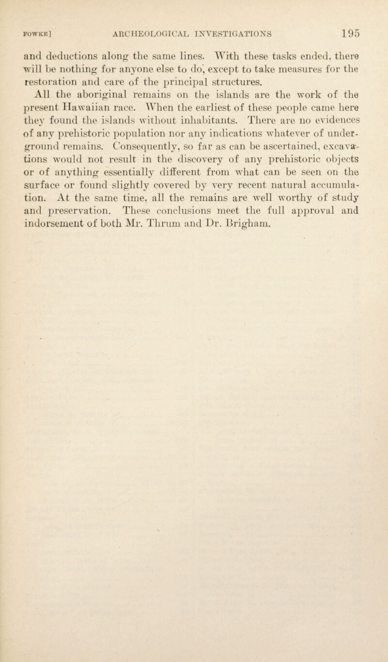 and deductions along the same lines. With these tasks ended, there will be nothing for anyone else to do’, except to take measures for the restoration and care of the principal structures. All the aboriginal remains on the islands are the work of the present Hawaiian race. When the earliest of these people came here they found the islands without inhabitants. There are no evidences of any prehistoric population nor any indications whatever of under¬ ground remains. Consequently, so far as can be ascertained, excava¬ tions would not result in the discovery of any prehistoric objects or of anything essentially different from what can be seen on the surface or found slightly covered by very recent natural accumula¬ tion. At the same time, all the remains are well worthy of study and preservation. These conclusions meet the full approval and indorsement of both Mr. Thrum and Dr. Brigham.