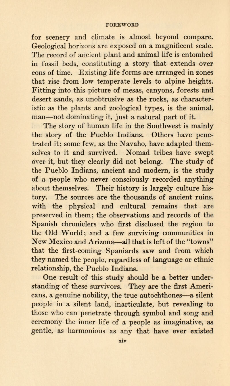 for scenery and climate is almost beyond compare. Geological horizons are exposed on a magnificent scale. The record of ancient plant and animal life is entombed in fossil beds, constituting a story that extends over eons of time. Existing life forms are arranged in zones that rise from low temperate levels to alpine heights. Fitting into this picture of mesas, canyons, forests and desert sands, as unobtrusive as the rocks, as character¬ istic as the plants and zoological types, is the animal, man—not dominating it, just a natural part of it. The story of human life in the Southwest is mainly the story of the Pueblo Indians. Others have pene¬ trated it; some few, as the Navaho, have adapted them¬ selves to it and survived. Nomad tribes have swept over it, but they clearly did not belong. The study of the Pueblo Indians, ancient and modern, is the study of a people who never consciously recorded anything about themselves. Their history is largely culture his¬ tory. The sources are the thousands of ancient ruins, with the physical and cultural remains that are preserved in them; the observations and records of the Spanish chroniclers who first disclosed the region to the Old World; and a few surviving communities in New Mexico and Arizona—all that is left of the “towns” that the first-coming Spaniards saw and from which they named the people, regardless of language or ethnic relationship, the Pueblo Indians. One result of this study should be a better under¬ standing of these survivors. They are the first Ameri¬ cans, a genuine nobility, the true autochthones—a silent people in a silent land, inarticulate, but revealing to those who can penetrate through symbol and song and ceremony the inner life of a people as imaginative, as gentle, as harmonious as any that have ever existed