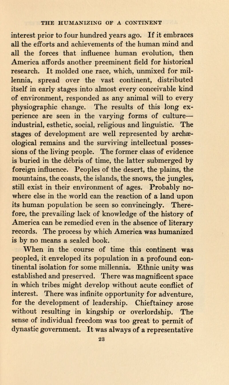 interest prior to four hundred years ago. If it embraces all the efforts and achievements of the human mind and all the forces that influence human evolution, then America affords another preeminent field for historical research. It molded one race, which, unmixed for mil¬ lennia, spread over the vast continent, distributed itself in early stages into almost every conceivable kind of environment, responded as any animal will to every physiographic change. The results of this long ex¬ perience are seen in the varying forms of culture— industrial, esthetic, social, religious and linguistic. The stages of development are well represented by archae¬ ological remains and the surviving intellectual posses¬ sions of the living people. The former class of evidence is buried in the debris of time, the latter submerged by foreign influence. Peoples of the desert, the plains, the mountains, the coasts, the islands, the snows, the jungles, still exist in their environment of ages. Probably no¬ where else in the world can the reaction of a land upon its human population be seen so convincingly. There¬ fore, the prevailing lack of knowledge of the history of America can be remedied even in the absence of literary records. The process by which America was humanized is by no means a sealed book. When in the course of time this continent was peopled, it enveloped its population in a profound con¬ tinental isolation for some millennia. Ethnic unity was established and preserved. There was magnificent space in which tribes might develop without acute conflict of interest. There was infinite opportunity for adventure, for the development of leadership. Chieftaincy arose without resulting in kingship or overlordship. The sense of individual freedom was too great to permit of dynastic government. It was always of a representative