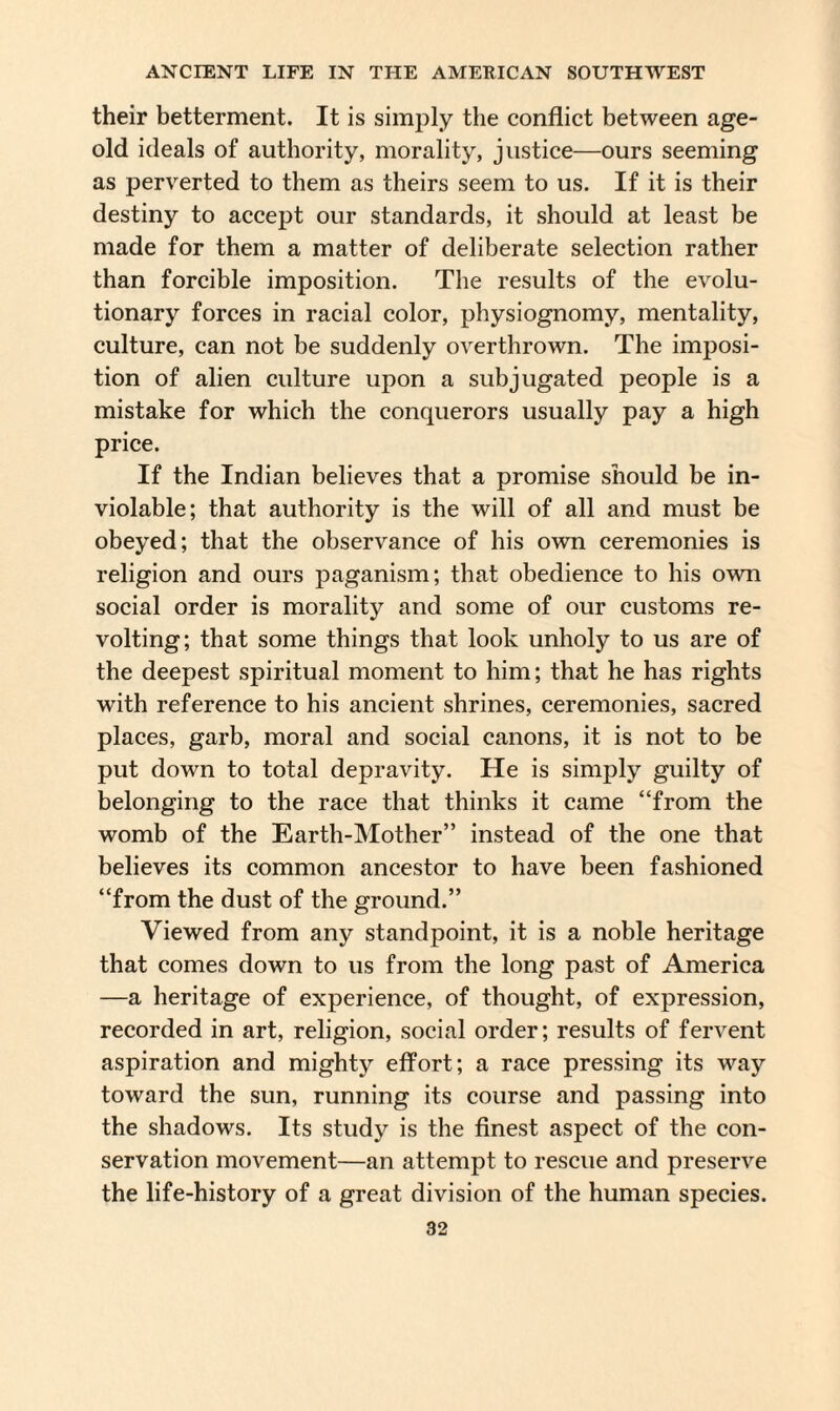 their betterment. It is simply the conflict between age- old ideals of authority, morality, justice—ours seeming as perverted to them as theirs seem to us. If it is their destiny to accept our standards, it should at least be made for them a matter of deliberate selection rather than forcible imposition. The results of the evolu¬ tionary forces in racial color, physiognomy, mentality, culture, can not be suddenly overthrown. The imposi¬ tion of alien culture upon a subjugated people is a mistake for which the conquerors usually pay a high price. If the Indian believes that a promise should be in¬ violable; that authority is the will of all and must be obeyed; that the observance of his own ceremonies is religion and ours paganism; that obedience to his own social order is morality and some of our customs re¬ volting; that some things that look unholy to us are of the deepest spiritual moment to him; that he has rights with reference to his ancient shrines, ceremonies, sacred places, garb, moral and social canons, it is not to be put down to total depravity. He is simply guilty of belonging to the race that thinks it came “from the womb of the Earth-Mother” instead of the one that believes its common ancestor to have been fashioned “from the dust of the ground.” Viewed from any standpoint, it is a noble heritage that comes down to us from the long past of America —a heritage of experience, of thought, of expression, recorded in art, religion, social order; results of fervent aspiration and mighty effort; a race pressing its way toward the sun, running its course and passing into the shadows. Its study is the finest aspect of the con¬ servation movement—an attempt to rescue and preserve the life-history of a great division of the human species.