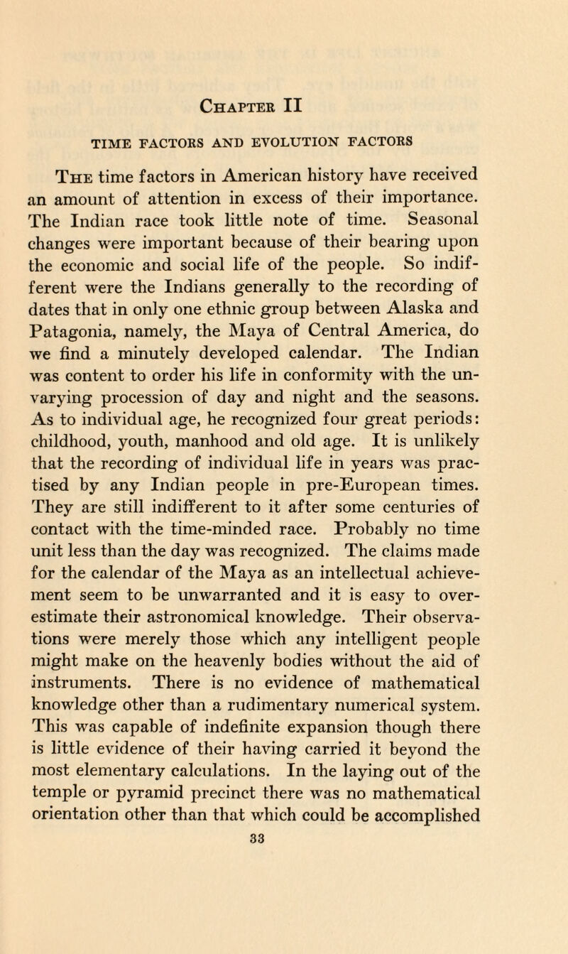 Chapter II TIME FACTORS AND EVOLUTION FACTORS The time factors in American history have received an amount of attention in excess of their importance. The Indian race took little note of time. Seasonal changes were important because of their bearing upon the economic and social life of the people. So indif¬ ferent were the Indians generally to the recording of dates that in only one ethnic group between Alaska and Patagonia, namely, the Maya of Central America, do we find a minutely developed calendar. The Indian was content to order his life in conformity with the un¬ varying procession of day and night and the seasons. As to individual age, he recognized four great periods: childhood, youth, manhood and old age. It is unlikely that the recording of individual life in years was prac¬ tised by any Indian people in pre-European times. They are still indifferent to it after some centuries of contact with the time-minded race. Probably no time unit less than the day was recognized. The claims made for the calendar of the Maya as an intellectual achieve¬ ment seem to be unwarranted and it is easy to over¬ estimate their astronomical knowledge. Their observa¬ tions were merely those which any intelligent people might make on the heavenly bodies without the aid of instruments. There is no evidence of mathematical knowledge other than a rudimentary numerical system. This was capable of indefinite expansion though there is little evidence of their having carried it beyond the most elementary calculations. In the laying out of the temple or pyramid precinct there was no mathematical orientation other than that which could be accomplished