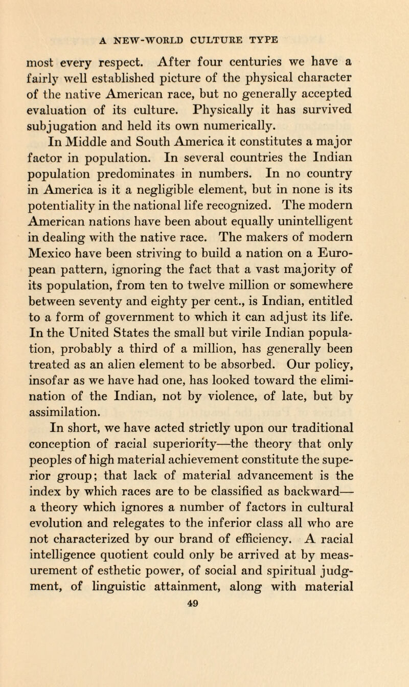 most every respect. After four centuries we have a fairly well established picture of the physical character of the native American race, but no generally accepted evaluation of its culture. Physically it has survived subjugation and held its own numerically. In Middle and South America it constitutes a major factor in population. In several countries the Indian population predominates in numbers. In no country in America is it a negligible element, but in none is its potentiality in the national life recognized. The modern American nations have been about equally unintelligent in dealing with the native race. The makers of modern Mexico have been striving to build a nation on a Euro¬ pean pattern, ignoring the fact that a vast majority of its population, from ten to twelve million or somewhere between seventy and eighty per cent., is Indian, entitled to a form of government to which it can adjust its life. In the United States the small but virile Indian popula¬ tion, probably a third of a million, has generally been treated as an alien element to be absorbed. Our policy, insofar as we have had one, has looked toward the elimi¬ nation of the Indian, not by violence, of late, but by assimilation. In short, we have acted strictly upon our traditional conception of racial superiority—the theory that only peoples of high material achievement constitute the supe¬ rior group; that lack of material advancement is the index by which races are to be classified as backward— a theory which ignores a number of factors in cultural evolution and relegates to the inferior class all who are not characterized by our brand of efficiency. A racial intelligence quotient could only be arrived at by meas¬ urement of esthetic power, of social and spiritual judg¬ ment, of linguistic attainment, along with material