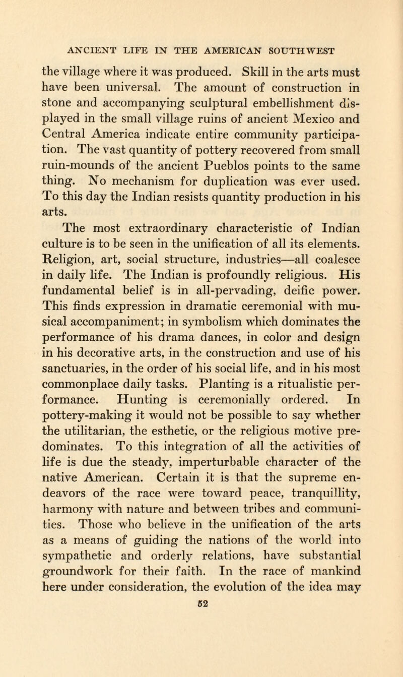 the village where it was produced. Skill in the arts must have been universal. The amount of construction in stone and accompanying sculptural embellishment dis¬ played in the small village ruins of ancient Mexico and Central America indicate entire community participa¬ tion. The vast quantity of pottery recovered from small ruin-mounds of the ancient Pueblos points to the same thing. No mechanism for duplication was ever used. To this day the Indian resists quantity production in his arts. The most extraordinary characteristic of Indian culture is to be seen in the unification of all its elements. Religion, art, social structure, industries—all coalesce in daily life. The Indian is profoundly religious. His fundamental belief is in all-pervading, deific power. This finds expression in dramatic ceremonial with mu¬ sical accompaniment; in symbolism which dominates the performance of his drama dances, in color and design in his decorative arts, in the construction and use of his sanctuaries, in the order of his social life, and in his most commonplace daily tasks. Planting is a ritualistic per¬ formance. Hunting is ceremonially ordered. In pottery-making it would not be possible to say whether the utilitarian, the esthetic, or the religious motive pre¬ dominates. To this integration of all the activities of life is due the steady, imperturbable character of the native American. Certain it is that the supreme en¬ deavors of the race were toward peace, tranquillity, harmony with nature and between tribes and communi¬ ties. Those who believe in the unification of the arts as a means of guiding the nations of the world into sympathetic and orderly relations, have substantial groundwork for their faith. In the race of mankind here under consideration, the evolution of the idea may