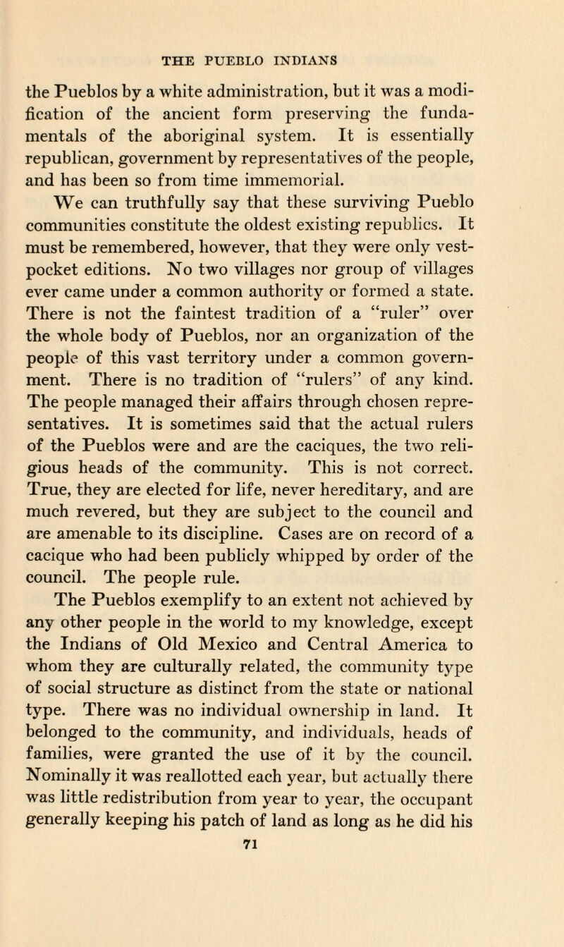 the Pueblos by a white administration, but it was a modi¬ fication of the ancient form preserving the funda¬ mentals of the aboriginal system. It is essentially republican, government by representatives of the people, and has been so from time immemorial. We can truthfully say that these surviving Pueblo communities constitute the oldest existing republics. It must be remembered, however, that they were only vest- pocket editions. No two villages nor group of villages ever came under a common authority or formed a state. There is not the faintest tradition of a “ruler” over the whole body of Pueblos, nor an organization of the people of this vast territory under a common govern¬ ment. There is no tradition of “rulers” of any kind. The people managed their affairs through chosen repre¬ sentatives. It is sometimes said that the actual rulers of the Pueblos were and are the caciques, the two reli¬ gious heads of the community. This is not correct. True, they are elected for life, never hereditary, and are much revered, but they are subject to the council and are amenable to its discipline. Cases are on record of a cacique who had been publicly whipped by order of the council. The people rule. The Pueblos exemplify to an extent not achieved by any other people in the world to my knowledge, except the Indians of Old Mexico and Central America to whom they are culturally related, the community type of social structure as distinct from the state or national type. There was no individual ownership in land. It belonged to the community, and individuals, heads of families, were granted the use of it by the council. Nominally it was reallotted each year, but actually there was little redistribution from year to year, the occupant generally keeping his patch of land as long as he did his