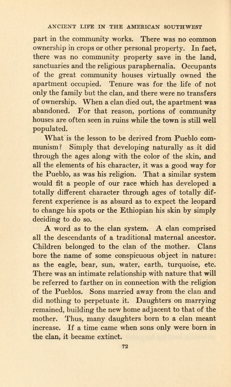 part in the community works. There was no common ownership in crops or other personal property. In fact, there was no community property save in the land, sanctuaries and the religious paraphernalia. Occupants of the great community houses virtually owned the apartment occupied. Tenure was for the life of not only the family but the clan, and there were no transfers of ownership. When a clan died out, the apartment was abandoned. For that reason, portions of community houses are often seen in ruins while the town is still well populated. What is the lesson to be derived from Pueblo com¬ munism? Simply that developing naturally as it did through the ages along with the color of the skin, and all the elements of his character, it was a good way for the Pueblo, as was his religion. That a similar system would fit a people of our race which has developed a totally different character through ages of totally dif¬ ferent experience is as absurd as to expect the leopard to change his spots or the Ethiopian his skin by simply deciding to do so. A word as to the clan system. A clan comprised all the descendants of a traditional maternal ancestor. Children belonged to the clan of the mother. Clans bore the name of some conspicuous object in nature: as the eagle, bear, sun, water, earth, turquoise, etc. There was an intimate relationship with nature that will be referred to farther on in connection with the religion of the Pueblos. Sons married away from the clan and did nothing to perpetuate it. Daughters on marrying remained, building the new home adjacent to that of the mother. Thus, many daughters born to a clan meant increase. If a time came when sons only were born in the clan, it became extinct.
